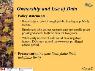 Ownership and Use of Data  Policy statements : Knowledge created through public funding is publicly owned. Employees who collect research data are usually given privileged access to those data for two years. When early release of data could have negative impact, DGs may extend the two-year privileged access period. Framework :   (no time limit, finite limit, indefinite limit) 
