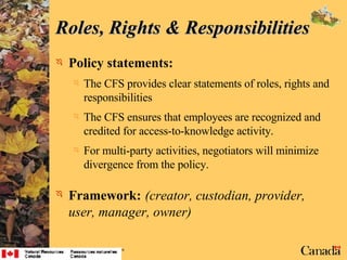 Policy statements: The CFS provides clear statements of roles, rights and responsibilities The CFS ensures that employees are recognized and credited for access-to-knowledge activity. For multi-party activities, negotiators will minimize divergence from the policy. Framework:   (creator, custodian, provider, user, manager, owner) Roles, Rights & Responsibilities 