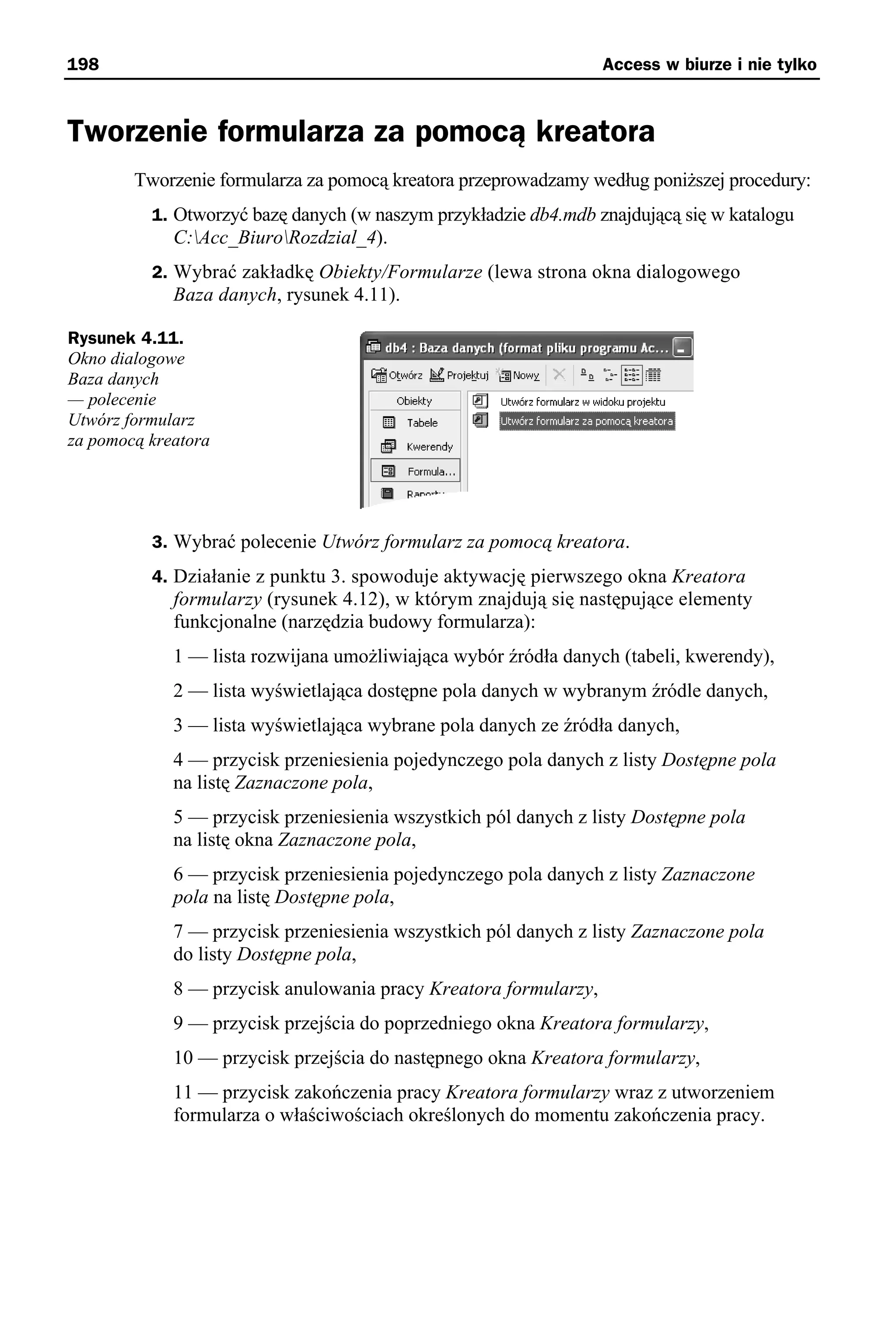198                                                               Access w biurze i nie tylko



Tworzenie formularza za pomocą kreatora
        Tworzenie formularza za pomocą kreatora przeprowadzamy według poniższej procedury:
          1. Otworzyć bazę danych (w naszym przykładzie db4.mdb znajdującą się w katalogu
             C:Acc_BiuroRozdzial_4).
          2. Wybrać zakładkę Obiekty/Formularze (lewa strona okna dialogowego
             Baza danych, rysunek 4.11).

Rysunek 4.11.
Okno dialogowe
Baza danych
— polecenie
Utwórz formularz
za pomocą kreatora




          3. Wybrać polecenie Utwórz formularz za pomocą kreatora.
          4. Działanie z punktu 3. spowoduje aktywację pierwszego okna Kreatora
             formularzy (rysunek 4.12), w którym znajdują się następujące elementy
             funkcjonalne (narzędzia budowy formularza):
             1 — lista rozwijana umożliwiająca wybór źródła danych (tabeli, kwerendy),
             2 — lista wyświetlająca dostępne pola danych w wybranym źródle danych,
             3 — lista wyświetlająca wybrane pola danych ze źródła danych,
             4 — przycisk przeniesienia pojedynczego pola danych z listy Dostępne pola
             na listę Zaznaczone pola,
             5 — przycisk przeniesienia wszystkich pól danych z listy Dostępne pola
             na listę okna Zaznaczone pola,
             6 — przycisk przeniesienia pojedynczego pola danych z listy Zaznaczone
             pola na listę Dostępne pola,
             7 — przycisk przeniesienia wszystkich pól danych z listy Zaznaczone pola
             do listy Dostępne pola,
             8 — przycisk anulowania pracy Kreatora formularzy,
             9 — przycisk przejścia do poprzedniego okna Kreatora formularzy,
             10 — przycisk przejścia do następnego okna Kreatora formularzy,
             11 — przycisk zakończenia pracy Kreatora formularzy wraz z utworzeniem
             formularza o właściwościach określonych do momentu zakończenia pracy.
 