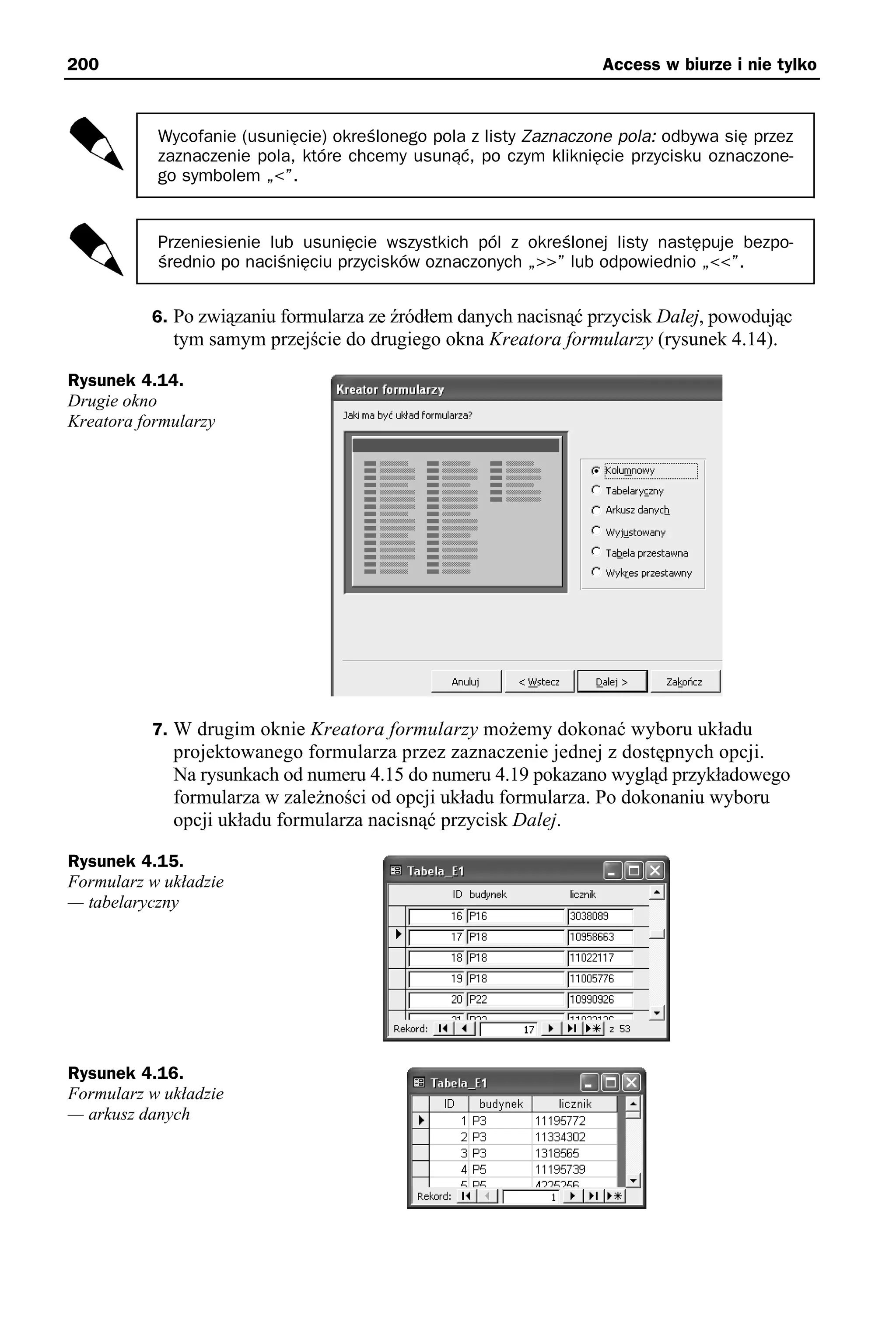 200                                                                Access w biurze i nie tylko



           Wycofanie (usunięcie) określonego pola z listy Zaznaczone pola: odbywa się przez
           zaznaczenie pola, które chcemy usunąć, po czym kliknięcie przycisku oznaczone-
           go symbolem „<”.


           Przeniesienie lub usunięcie wszystkich pól z określonej listy następuje bezpo-
           średnio po naciśnięciu przycisków oznaczonych „>>” lub odpowiednio „<<”.


          6. Po związaniu formularza ze źródłem danych nacisnąć przycisk Dalej, powodując
             tym samym przejście do drugiego okna Kreatora formularzy (rysunek 4.14).

Rysunek 4.14.
Drugie okno
Kreatora formularzy




          7. W drugim oknie Kreatora formularzy możemy dokonać wyboru układu
             projektowanego formularza przez zaznaczenie jednej z dostępnych opcji.
             Na rysunkach od numeru 4.15 do numeru 4.19 pokazano wygląd przykładowego
             formularza w zależności od opcji układu formularza. Po dokonaniu wyboru
             opcji układu formularza nacisnąć przycisk Dalej.

Rysunek 4.15.
Formularz w układzie
— tabelaryczny




Rysunek 4.16.
Formularz w układzie
— arkusz danych
 