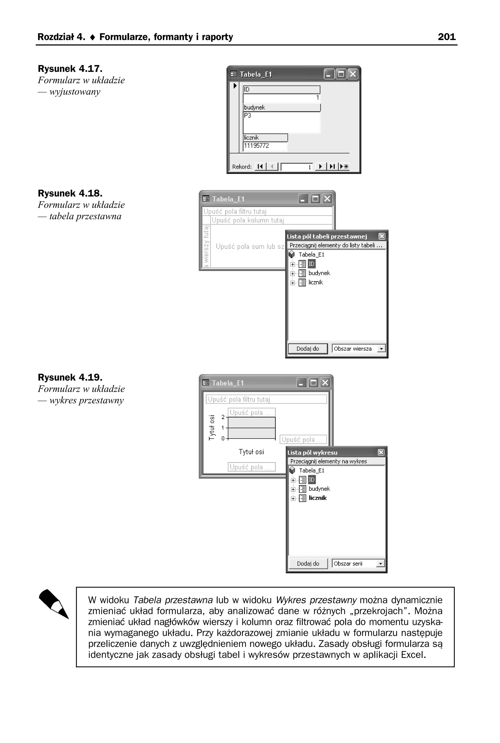 Rozdział 4. ♦ Formularze, formanty i raporty                                             201


Rysunek 4.17.
Formularz w układzie
— wyjustowany




Rysunek 4.18.
Formularz w układzie
— tabela przestawna




Rysunek 4.19.
Formularz w układzie
— wykres przestawny




           W widoku Tabela przestawna lub w widoku Wykres przestawny można dynamicznie
           zmieniać układ formularza, aby analizować dane w różnych „przekrojach”. Można
           zmieniać układ nagłówków wierszy i kolumn oraz filtrować pola do momentu uzyska-
           nia wymaganego układu. Przy każdorazowej zmianie układu w formularzu następuje
           przeliczenie danych z uwzględnieniem nowego układu. Zasady obsługi formularza są
           identyczne jak zasady obsługi tabel i wykresów przestawnych w aplikacji Excel.
 