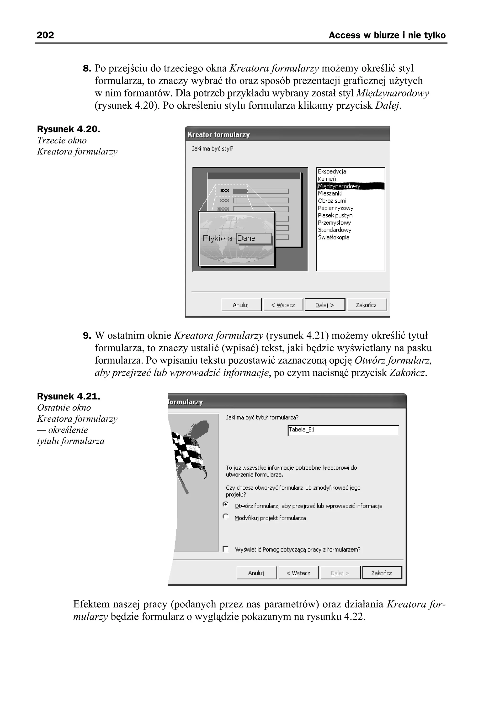 202                                                                Access w biurze i nie tylko


          8. Po przejściu do trzeciego okna Kreatora formularzy możemy określić styl
             formularza, to znaczy wybrać tło oraz sposób prezentacji graficznej użytych
             w nim formantów. Dla potrzeb przykładu wybrany został styl Międzynarodowy
             (rysunek 4.20). Po określeniu stylu formularza klikamy przycisk Dalej.

Rysunek 4.20.
Trzecie okno
Kreatora formularzy




          9. W ostatnim oknie Kreatora formularzy (rysunek 4.21) możemy określić tytuł
             formularza, to znaczy ustalić (wpisać) tekst, jaki będzie wyświetlany na pasku
             formularza. Po wpisaniu tekstu pozostawić zaznaczoną opcję Otwórz formularz,
             aby przejrzeć lub wprowadzić informacje, po czym nacisnąć przycisk Zakończ.

Rysunek 4.21.
Ostatnie okno
Kreatora formularzy
— określenie
tytułu formularza




        Efektem naszej pracy (podanych przez nas parametrów) oraz działania Kreatora for-
        mularzy będzie formularz o wyglądzie pokazanym na rysunku 4.22.
 