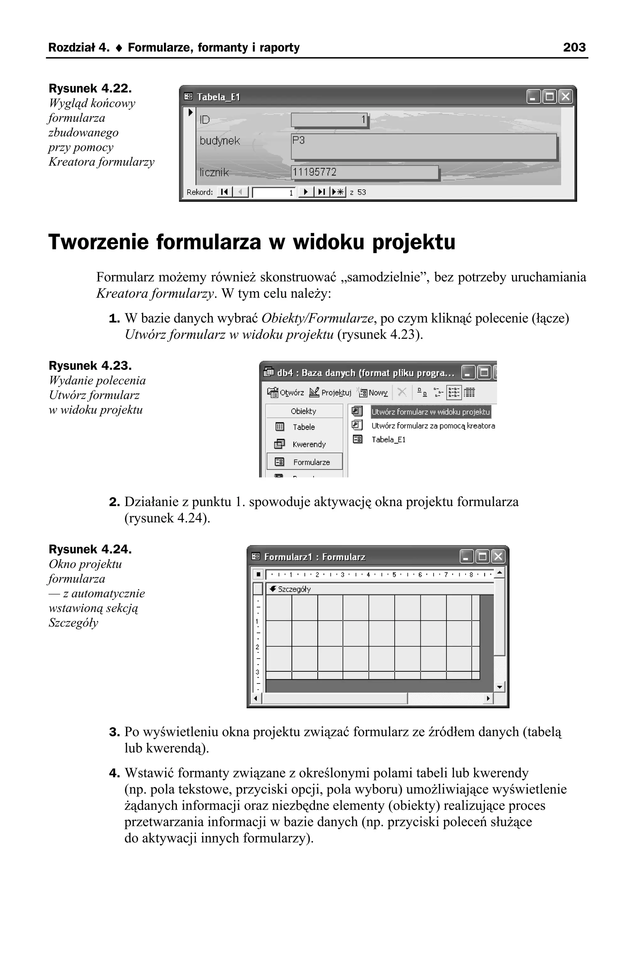 Rozdział 4. ♦ Formularze, formanty i raporty                                             203


Rysunek 4.22.
Wygląd końcowy
formularza
zbudowanego
przy pomocy
Kreatora formularzy




Tworzenie formularza w widoku projektu
        Formularz możemy również skonstruować „samodzielnie”, bez potrzeby uruchamiania
        Kreatora formularzy. W tym celu należy:
          1. W bazie danych wybrać Obiekty/Formularze, po czym kliknąć polecenie (łącze)
             Utwórz formularz w widoku projektu (rysunek 4.23).

Rysunek 4.23.
Wydanie polecenia
Utwórz formularz
w widoku projektu




          2. Działanie z punktu 1. spowoduje aktywację okna projektu formularza
             (rysunek 4.24).

Rysunek 4.24.
Okno projektu
formularza
— z automatycznie
wstawioną sekcją
Szczegóły




          3. Po wyświetleniu okna projektu związać formularz ze źródłem danych (tabelą
             lub kwerendą).
          4. Wstawić formanty związane z określonymi polami tabeli lub kwerendy
             (np. pola tekstowe, przyciski opcji, pola wyboru) umożliwiające wyświetlenie
             żądanych informacji oraz niezbędne elementy (obiekty) realizujące proces
             przetwarzania informacji w bazie danych (np. przyciski poleceń służące
             do aktywacji innych formularzy).
 