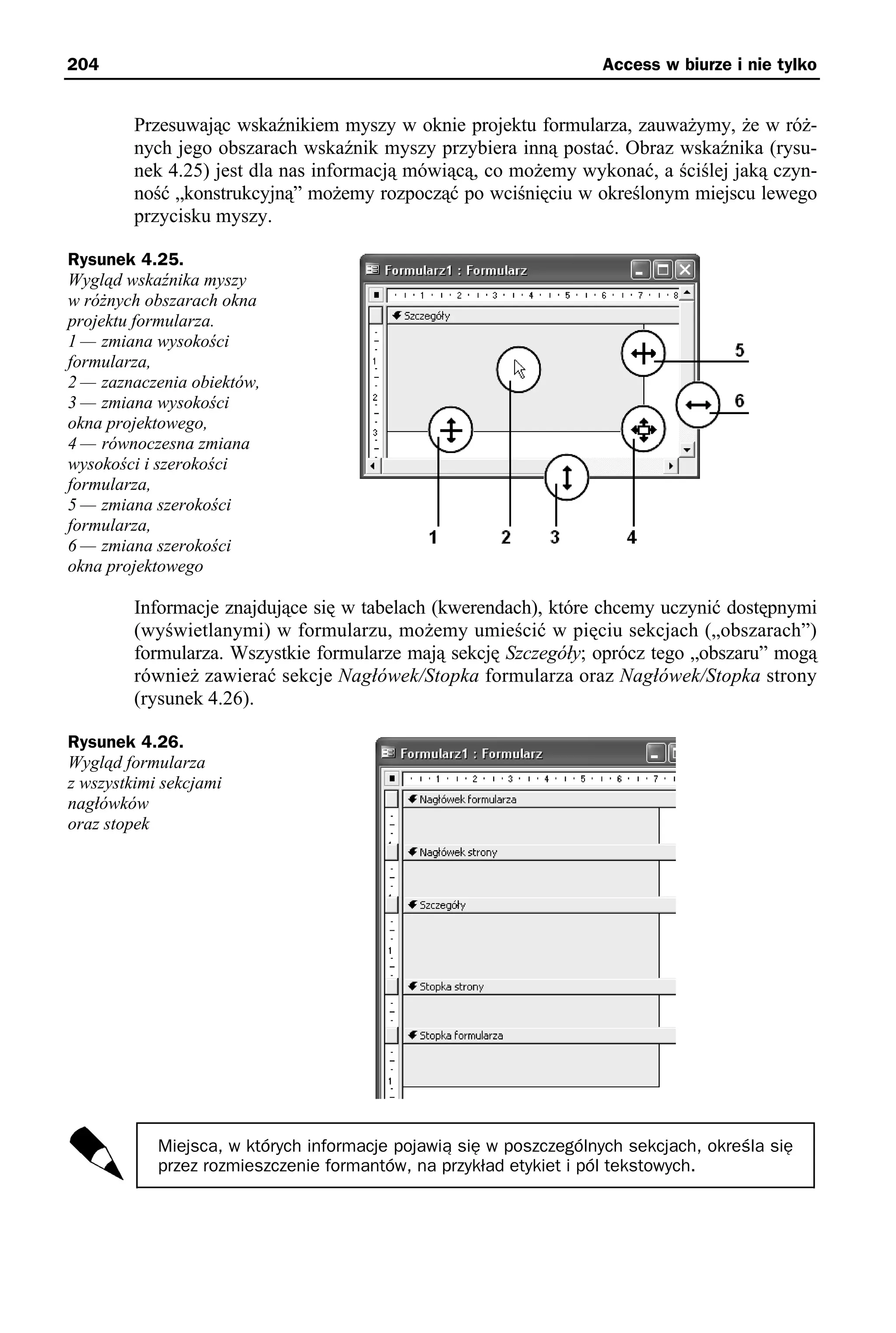 204                                                                 Access w biurze i nie tylko


         Przesuwając wskaźnikiem myszy w oknie projektu formularza, zauważymy, że w róż-
         nych jego obszarach wskaźnik myszy przybiera inną postać. Obraz wskaźnika (rysu-
         nek 4.25) jest dla nas informacją mówiącą, co możemy wykonać, a ściślej jaką czyn-
         ność „konstrukcyjną” możemy rozpocząć po wciśnięciu w określonym miejscu lewego
         przycisku myszy.

Rysunek 4.25.
Wygląd wskaźnika myszy
w różnych obszarach okna
projektu formularza.
1 — zmiana wysokości
formularza,
2 — zaznaczenia obiektów,
3 — zmiana wysokości
okna projektowego,
4 — równoczesna zmiana
wysokości i szerokości
formularza,
5 — zmiana szerokości
formularza,
6 — zmiana szerokości
okna projektowego

         Informacje znajdujące się w tabelach (kwerendach), które chcemy uczynić dostępnymi
         (wyświetlanymi) w formularzu, możemy umieścić w pięciu sekcjach („obszarach”)
         formularza. Wszystkie formularze mają sekcję Szczegóły; oprócz tego „obszaru” mogą
         również zawierać sekcje Nagłówek/Stopka formularza oraz Nagłówek/Stopka strony
         (rysunek 4.26).

Rysunek 4.26.
Wygląd formularza
z wszystkimi sekcjami
nagłówków
oraz stopek




            Miejsca, w których informacje pojawią się w poszczególnych sekcjach, określa się
            przez rozmieszczenie formantów, na przykład etykiet i pól tekstowych.
 