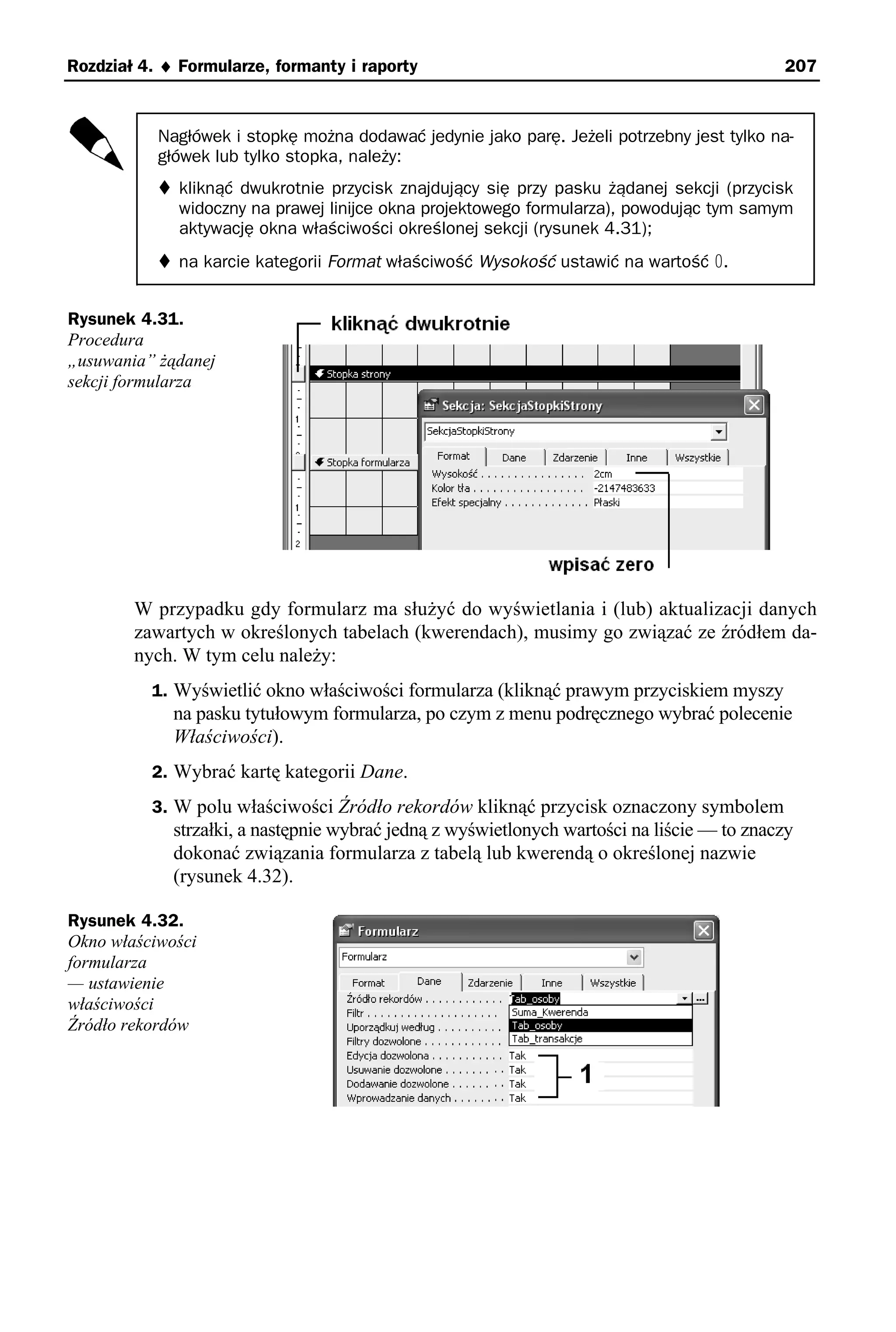 Rozdział 4. ♦ Formularze, formanty i raporty                                                207


           Nagłówek i stopkę można dodawać jedynie jako parę. Jeżeli potrzebny jest tylko na-
           główek lub tylko stopka, należy:
              kliknąć dwukrotnie przycisk znajdujący się przy pasku żądanej sekcji (przycisk
              widoczny na prawej linijce okna projektowego formularza), powodując tym samym
              aktywację okna właściwości określonej sekcji (rysunek 4.31);
              na karcie kategorii Format właściwość Wysokość ustawić na wartość 0.


Rysunek 4.31.
Procedura
„usuwania” żądanej
sekcji formularza




        W przypadku gdy formularz ma służyć do wyświetlania i (lub) aktualizacji danych
        zawartych w określonych tabelach (kwerendach), musimy go związać ze źródłem da-
        nych. W tym celu należy:
          1. Wyświetlić okno właściwości formularza (kliknąć prawym przyciskiem myszy
             na pasku tytułowym formularza, po czym z menu podręcznego wybrać polecenie
             Właściwości).
          2. Wybrać kartę kategorii Dane.
          3. W polu właściwości Źródło rekordów kliknąć przycisk oznaczony symbolem
             strzałki, a następnie wybrać jedną z wyświetlonych wartości na liście — to znaczy
             dokonać związania formularza z tabelą lub kwerendą o określonej nazwie
             (rysunek 4.32).

Rysunek 4.32.
Okno właściwości
formularza
— ustawienie
właściwości
Źródło rekordów
 
