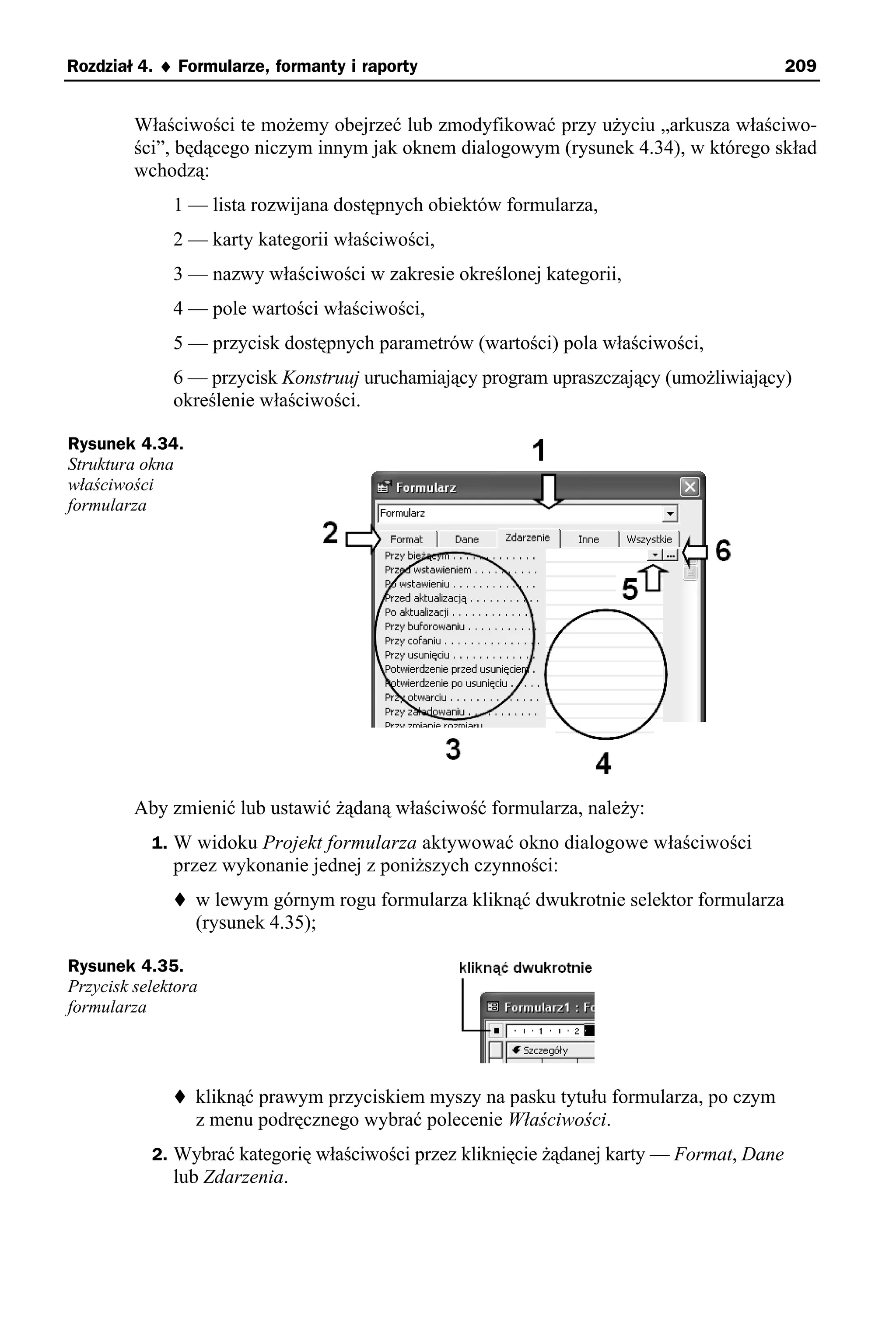 Rozdział 4. ♦ Formularze, formanty i raporty                                               209


         Właściwości te możemy obejrzeć lub zmodyfikować przy użyciu „arkusza właściwo-
         ści”, będącego niczym innym jak oknem dialogowym (rysunek 4.34), w którego skład
         wchodzą:
              1 — lista rozwijana dostępnych obiektów formularza,
              2 — karty kategorii właściwości,
              3 — nazwy właściwości w zakresie określonej kategorii,
              4 — pole wartości właściwości,
              5 — przycisk dostępnych parametrów (wartości) pola właściwości,
              6 — przycisk Konstruuj uruchamiający program upraszczający (umożliwiający)
              określenie właściwości.

Rysunek 4.34.
Struktura okna
właściwości
formularza




         Aby zmienić lub ustawić żądaną właściwość formularza, należy:
           1. W widoku Projekt formularza aktywować okno dialogowe właściwości
              przez wykonanie jednej z poniższych czynności:
                 w lewym górnym rogu formularza kliknąć dwukrotnie selektor formularza
                 (rysunek 4.35);

Rysunek 4.35.
Przycisk selektora
formularza




                 kliknąć prawym przyciskiem myszy na pasku tytułu formularza, po czym
                 z menu podręcznego wybrać polecenie Właściwości.
           2. Wybrać kategorię właściwości przez kliknięcie żądanej karty — Format, Dane
              lub Zdarzenia.
 