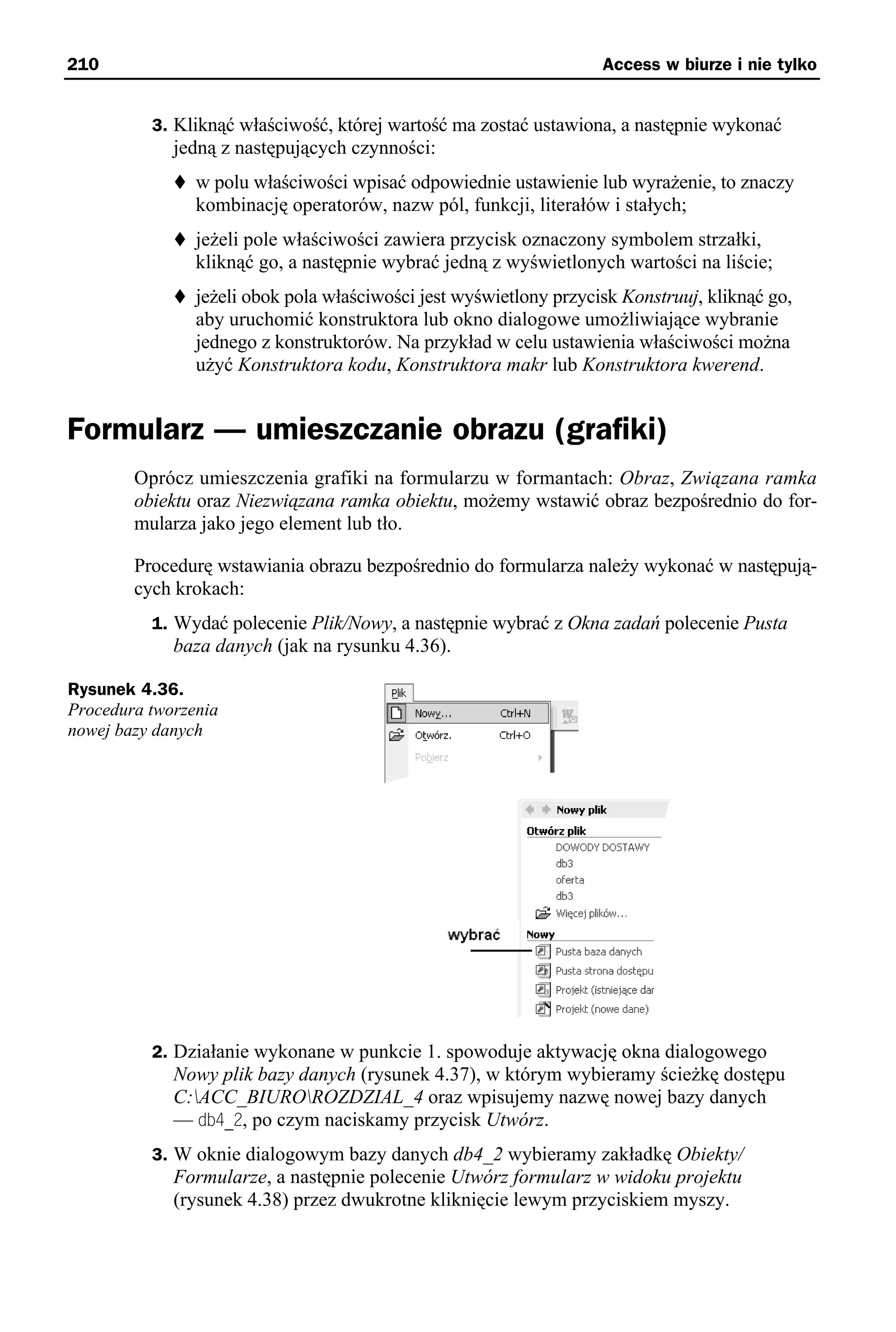 210                                                                 Access w biurze i nie tylko


          3. Kliknąć właściwość, której wartość ma zostać ustawiona, a następnie wykonać
             jedną z następujących czynności:
                w polu właściwości wpisać odpowiednie ustawienie lub wyrażenie, to znaczy
                kombinację operatorów, nazw pól, funkcji, literałów i stałych;
                jeżeli pole właściwości zawiera przycisk oznaczony symbolem strzałki,
                kliknąć go, a następnie wybrać jedną z wyświetlonych wartości na liście;
                jeżeli obok pola właściwości jest wyświetlony przycisk Konstruuj, kliknąć go,
                aby uruchomić konstruktora lub okno dialogowe umożliwiające wybranie
                jednego z konstruktorów. Na przykład w celu ustawienia właściwości można
                użyć Konstruktora kodu, Konstruktora makr lub Konstruktora kwerend.


Formularz — umieszczanie obrazu (grafiki)
        Oprócz umieszczenia grafiki na formularzu w formantach: Obraz, Związana ramka
        obiektu oraz Niezwiązana ramka obiektu, możemy wstawić obraz bezpośrednio do for-
        mularza jako jego element lub tło.

        Procedurę wstawiania obrazu bezpośrednio do formularza należy wykonać w następują-
        cych krokach:
          1. Wydać polecenie Plik/Nowy, a następnie wybrać z Okna zadań polecenie Pusta
             baza danych (jak na rysunku 4.36).

Rysunek 4.36.
Procedura tworzenia
nowej bazy danych




          2. Działanie wykonane w punkcie 1. spowoduje aktywację okna dialogowego
             Nowy plik bazy danych (rysunek 4.37), w którym wybieramy ścieżkę dostępu
             C:ACC_BIUROROZDZIAL_4 oraz wpisujemy nazwę nowej bazy danych
             — db4_2, po czym naciskamy przycisk Utwórz.
          3. W oknie dialogowym bazy danych db4_2 wybieramy zakładkę Obiekty/
             Formularze, a następnie polecenie Utwórz formularz w widoku projektu
             (rysunek 4.38) przez dwukrotne kliknięcie lewym przyciskiem myszy.
 