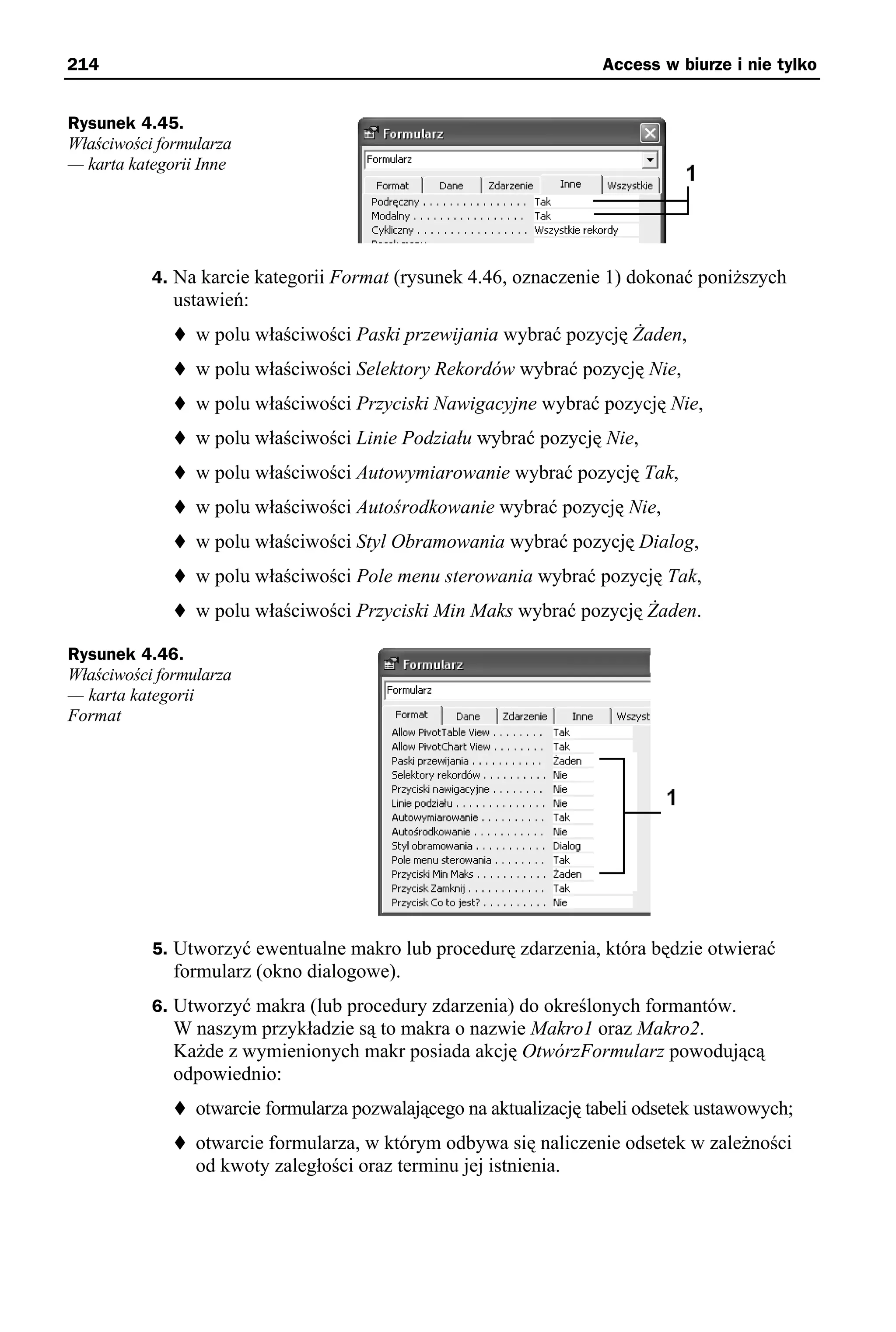 214                                                                 Access w biurze i nie tylko


Rysunek 4.45.
Właściwości formularza
— karta kategorii Inne




           4. Na karcie kategorii Format (rysunek 4.46, oznaczenie 1) dokonać poniższych
              ustawień:
                 w polu właściwości Paski przewijania wybrać pozycję Żaden,
                 w polu właściwości Selektory Rekordów wybrać pozycję Nie,
                 w polu właściwości Przyciski Nawigacyjne wybrać pozycję Nie,
                 w polu właściwości Linie Podziału wybrać pozycję Nie,
                 w polu właściwości Autowymiarowanie wybrać pozycję Tak,
                 w polu właściwości Autośrodkowanie wybrać pozycję Nie,
                 w polu właściwości Styl Obramowania wybrać pozycję Dialog,
                 w polu właściwości Pole menu sterowania wybrać pozycję Tak,
                 w polu właściwości Przyciski Min Maks wybrać pozycję Żaden.

Rysunek 4.46.
Właściwości formularza
— karta kategorii
Format




           5. Utworzyć ewentualne makro lub procedurę zdarzenia, która będzie otwierać
              formularz (okno dialogowe).
           6. Utworzyć makra (lub procedury zdarzenia) do określonych formantów.
              W naszym przykładzie są to makra o nazwie Makro1 oraz Makro2.
              Każde z wymienionych makr posiada akcję OtwórzFormularz powodującą
              odpowiednio:
                 otwarcie formularza pozwalającego na aktualizację tabeli odsetek ustawowych;
                 otwarcie formularza, w którym odbywa się naliczenie odsetek w zależności
                 od kwoty zaległości oraz terminu jej istnienia.
 