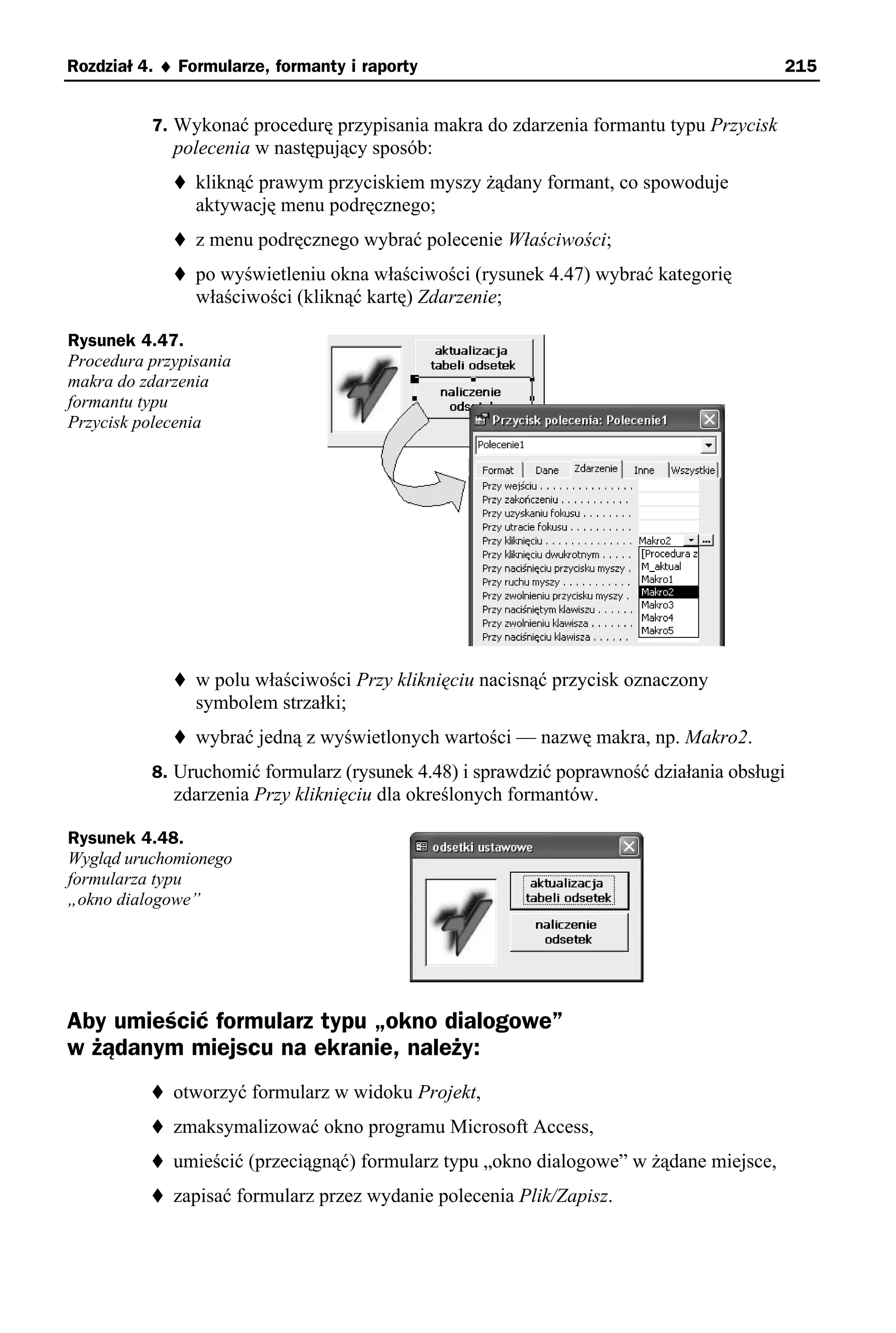 Rozdział 4. ♦ Formularze, formanty i raporty                                            215


          7. Wykonać procedurę przypisania makra do zdarzenia formantu typu Przycisk
             polecenia w następujący sposób:
                kliknąć prawym przyciskiem myszy żądany formant, co spowoduje
                aktywację menu podręcznego;
                z menu podręcznego wybrać polecenie Właściwości;
                po wyświetleniu okna właściwości (rysunek 4.47) wybrać kategorię
                właściwości (kliknąć kartę) Zdarzenie;

Rysunek 4.47.
Procedura przypisania
makra do zdarzenia
formantu typu
Przycisk polecenia




                w polu właściwości Przy kliknięciu nacisnąć przycisk oznaczony
                symbolem strzałki;
                wybrać jedną z wyświetlonych wartości — nazwę makra, np. Makro2.
          8. Uruchomić formularz (rysunek 4.48) i sprawdzić poprawność działania obsługi
             zdarzenia Przy kliknięciu dla określonych formantów.

Rysunek 4.48.
Wygląd uruchomionego
formularza typu
„okno dialogowe”




Aby umieścić formularz typu „okno dialogowe”
w żądanym miejscu na ekranie, należy:
             otworzyć formularz w widoku Projekt,
             zmaksymalizować okno programu Microsoft Access,
             umieścić (przeciągnąć) formularz typu „okno dialogowe” w żądane miejsce,
             zapisać formularz przez wydanie polecenia Plik/Zapisz.
 