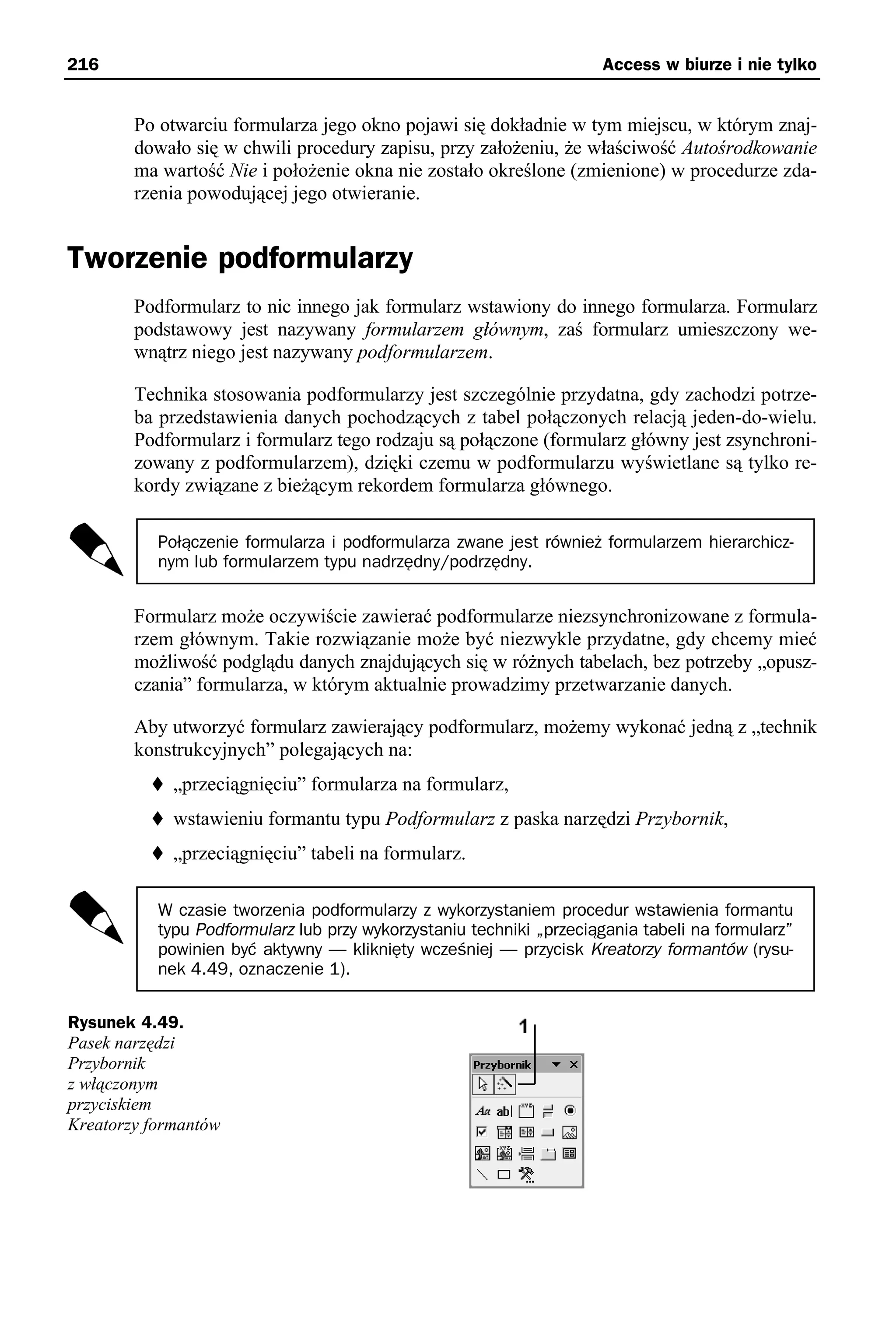 216                                                                  Access w biurze i nie tylko


        Po otwarciu formularza jego okno pojawi się dokładnie w tym miejscu, w którym znaj-
        dowało się w chwili procedury zapisu, przy założeniu, że właściwość Autośrodkowanie
        ma wartość Nie i położenie okna nie zostało określone (zmienione) w procedurze zda-
        rzenia powodującej jego otwieranie.


Tworzenie podformularzy
        Podformularz to nic innego jak formularz wstawiony do innego formularza. Formularz
        podstawowy jest nazywany formularzem głównym, zaś formularz umieszczony we-
        wnątrz niego jest nazywany podformularzem.

        Technika stosowania podformularzy jest szczególnie przydatna, gdy zachodzi potrze-
        ba przedstawienia danych pochodzących z tabel połączonych relacją jeden-do-wielu.
        Podformularz i formularz tego rodzaju są połączone (formularz główny jest zsynchroni-
        zowany z podformularzem), dzięki czemu w podformularzu wyświetlane są tylko re-
        kordy związane z bieżącym rekordem formularza głównego.

           Połączenie formularza i podformularza zwane jest również formularzem hierarchicz-
           nym lub formularzem typu nadrzędny/podrzędny.


        Formularz może oczywiście zawierać podformularze niezsynchronizowane z formula-
        rzem głównym. Takie rozwiązanie może być niezwykle przydatne, gdy chcemy mieć
        możliwość podglądu danych znajdujących się w różnych tabelach, bez potrzeby „opusz-
        czania” formularza, w którym aktualnie prowadzimy przetwarzanie danych.

        Aby utworzyć formularz zawierający podformularz, możemy wykonać jedną z „technik
        konstrukcyjnych” polegających na:
             „przeciągnięciu” formularza na formularz,
             wstawieniu formantu typu Podformularz z paska narzędzi Przybornik,
             „przeciągnięciu” tabeli na formularz.

           W czasie tworzenia podformularzy z wykorzystaniem procedur wstawienia formantu
           typu Podformularz lub przy wykorzystaniu techniki „przeciągania tabeli na formularz”
           powinien być aktywny — kliknięty wcześniej — przycisk Kreatorzy formantów (rysu-
           nek 4.49, oznaczenie 1).


Rysunek 4.49.
Pasek narzędzi
Przybornik
z włączonym
przyciskiem
Kreatorzy formantów
 