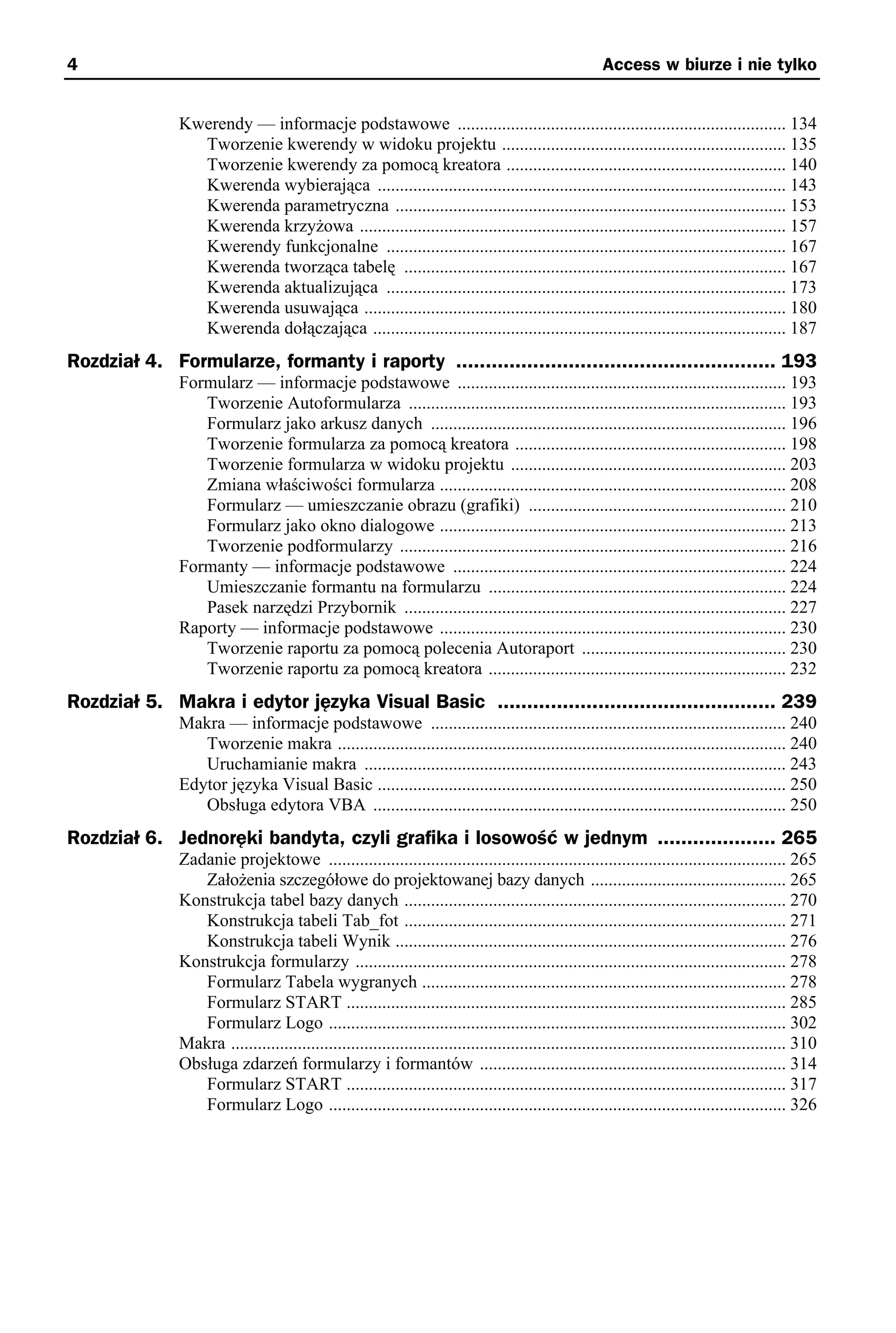 4                                                                                                       Access w biurze i nie tylko


               Kwerendy — informacje podstawowe .......................................................................... 134
                 Tworzenie kwerendy w widoku projektu ................................................................ 135
                 Tworzenie kwerendy za pomocą kreatora ............................................................... 140
                 Kwerenda wybierająca ............................................................................................ 143
                 Kwerenda parametryczna ........................................................................................ 153
                 Kwerenda krzyżowa ................................................................................................ 157
                 Kwerendy funkcjonalne .......................................................................................... 167
                 Kwerenda tworząca tabelę ...................................................................................... 167
                 Kwerenda aktualizująca .......................................................................................... 173
                 Kwerenda usuwająca ............................................................................................... 180
                 Kwerenda dołączająca ............................................................................................. 187
Rozdział 4. Formularze, formanty i raporty ...................................................... 193
               Formularz — informacje podstawowe .......................................................................... 193
                  Tworzenie Autoformularza ..................................................................................... 193
                  Formularz jako arkusz danych ................................................................................ 196
                  Tworzenie formularza za pomocą kreatora ............................................................. 198
                  Tworzenie formularza w widoku projektu .............................................................. 203
                  Zmiana właściwości formularza .............................................................................. 208
                  Formularz — umieszczanie obrazu (grafiki) .......................................................... 210
                  Formularz jako okno dialogowe .............................................................................. 213
                  Tworzenie podformularzy ....................................................................................... 216
               Formanty — informacje podstawowe ........................................................................... 224
                  Umieszczanie formantu na formularzu ................................................................... 224
                  Pasek narzędzi Przybornik ...................................................................................... 227
               Raporty — informacje podstawowe .............................................................................. 230
                  Tworzenie raportu za pomocą polecenia Autoraport .............................................. 230
                  Tworzenie raportu za pomocą kreatora ................................................................... 232
Rozdział 5. Makra i edytor języka Visual Basic ............................................... 239
               Makra — informacje podstawowe ................................................................................ 240
                  Tworzenie makra ..................................................................................................... 240
                  Uruchamianie makra ............................................................................................... 243
               Edytor języka Visual Basic ............................................................................................ 250
                  Obsługa edytora VBA ............................................................................................. 250
Rozdział 6. Jednoręki bandyta, czyli grafika i losowość w jednym .................... 265
               Zadanie projektowe ....................................................................................................... 265
                  Założenia szczegółowe do projektowanej bazy danych ............................................ 265
               Konstrukcja tabel bazy danych ...................................................................................... 270
                  Konstrukcja tabeli Tab_fot ...................................................................................... 271
                  Konstrukcja tabeli Wynik ........................................................................................ 276
               Konstrukcja formularzy ................................................................................................. 278
                  Formularz Tabela wygranych .................................................................................. 278
                  Formularz START ................................................................................................... 285
                  Formularz Logo ....................................................................................................... 302
               Makra ............................................................................................................................. 310
               Obsługa zdarzeń formularzy i formantów ..................................................................... 314
                  Formularz START ................................................................................................... 317
                  Formularz Logo ....................................................................................................... 326
 
