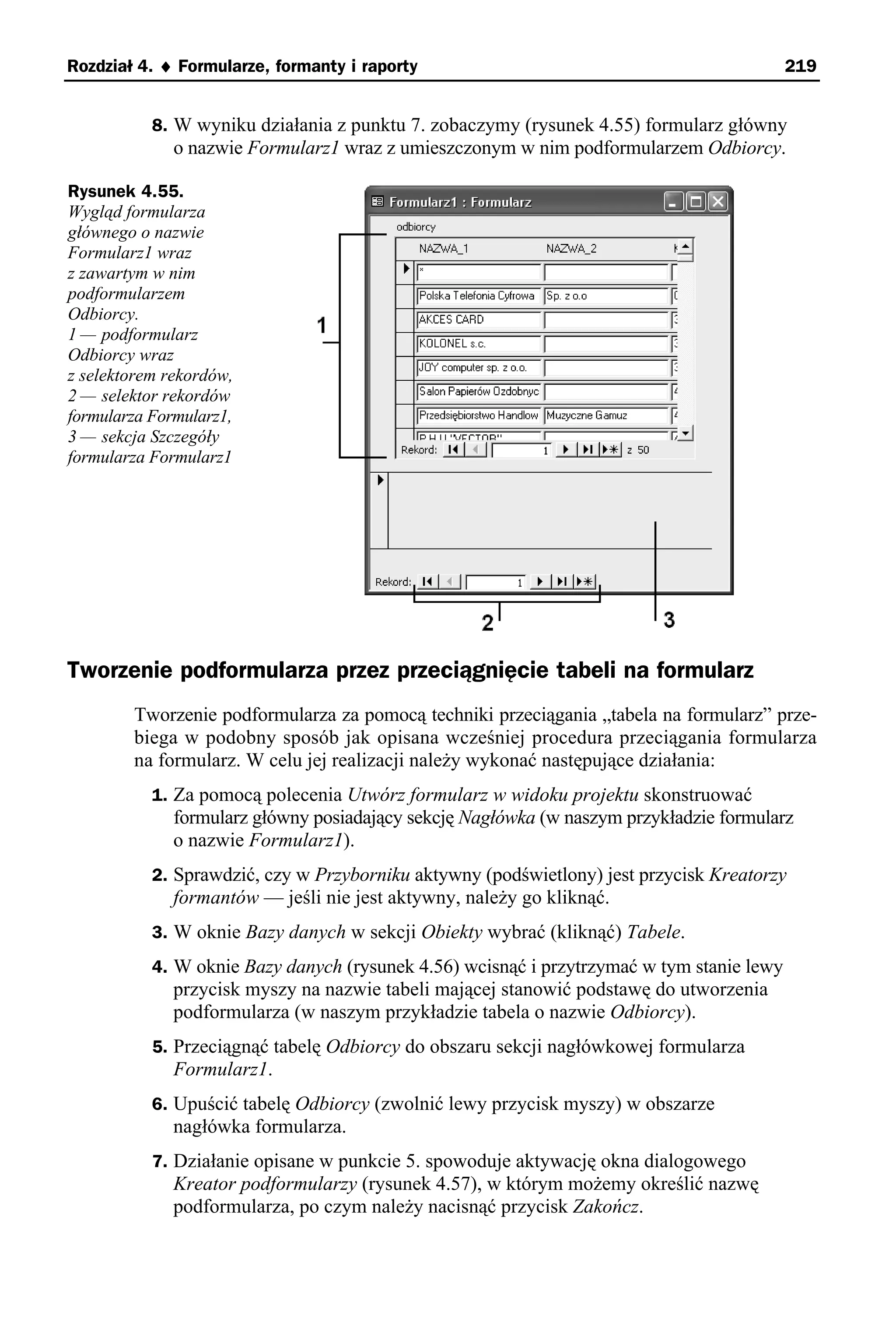 Rozdział 4. ♦ Formularze, formanty i raporty                                               219


           8. W wyniku działania z punktu 7. zobaczymy (rysunek 4.55) formularz główny
              o nazwie Formularz1 wraz z umieszczonym w nim podformularzem Odbiorcy.

Rysunek 4.55.
Wygląd formularza
głównego o nazwie
Formularz1 wraz
z zawartym w nim
podformularzem
Odbiorcy.
1 — podformularz
Odbiorcy wraz
z selektorem rekordów,
2 — selektor rekordów
formularza Formularz1,
3 — sekcja Szczegóły
formularza Formularz1




Tworzenie podformularza przez przeciągnięcie tabeli na formularz
        Tworzenie podformularza za pomocą techniki przeciągania „tabela na formularz” prze-
        biega w podobny sposób jak opisana wcześniej procedura przeciągania formularza
        na formularz. W celu jej realizacji należy wykonać następujące działania:
           1. Za pomocą polecenia Utwórz formularz w widoku projektu skonstruować
              formularz główny posiadający sekcję Nagłówka (w naszym przykładzie formularz
              o nazwie Formularz1).
           2. Sprawdzić, czy w Przyborniku aktywny (podświetlony) jest przycisk Kreatorzy
              formantów — jeśli nie jest aktywny, należy go kliknąć.
           3. W oknie Bazy danych w sekcji Obiekty wybrać (kliknąć) Tabele.
           4. W oknie Bazy danych (rysunek 4.56) wcisnąć i przytrzymać w tym stanie lewy
              przycisk myszy na nazwie tabeli mającej stanowić podstawę do utworzenia
              podformularza (w naszym przykładzie tabela o nazwie Odbiorcy).
           5. Przeciągnąć tabelę Odbiorcy do obszaru sekcji nagłówkowej formularza
              Formularz1.
           6. Upuścić tabelę Odbiorcy (zwolnić lewy przycisk myszy) w obszarze
              nagłówka formularza.
           7. Działanie opisane w punkcie 5. spowoduje aktywację okna dialogowego
              Kreator podformularzy (rysunek 4.57), w którym możemy określić nazwę
              podformularza, po czym należy nacisnąć przycisk Zakończ.
 