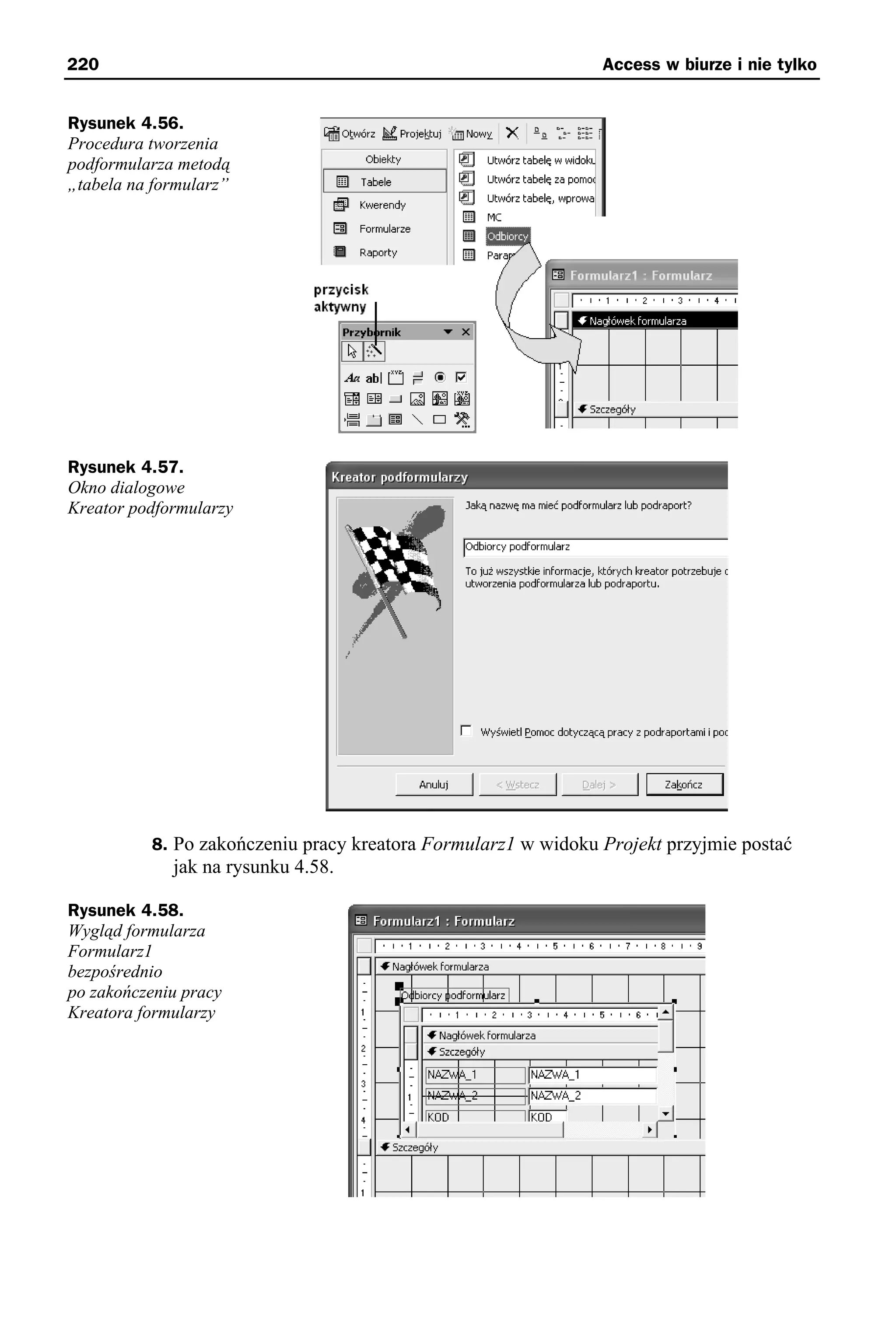 220                                                            Access w biurze i nie tylko


Rysunek 4.56.
Procedura tworzenia
podformularza metodą
„tabela na formularz”




Rysunek 4.57.
Okno dialogowe
Kreator podformularzy




          8. Po zakończeniu pracy kreatora Formularz1 w widoku Projekt przyjmie postać
             jak na rysunku 4.58.

Rysunek 4.58.
Wygląd formularza
Formularz1
bezpośrednio
po zakończeniu pracy
Kreatora formularzy
 