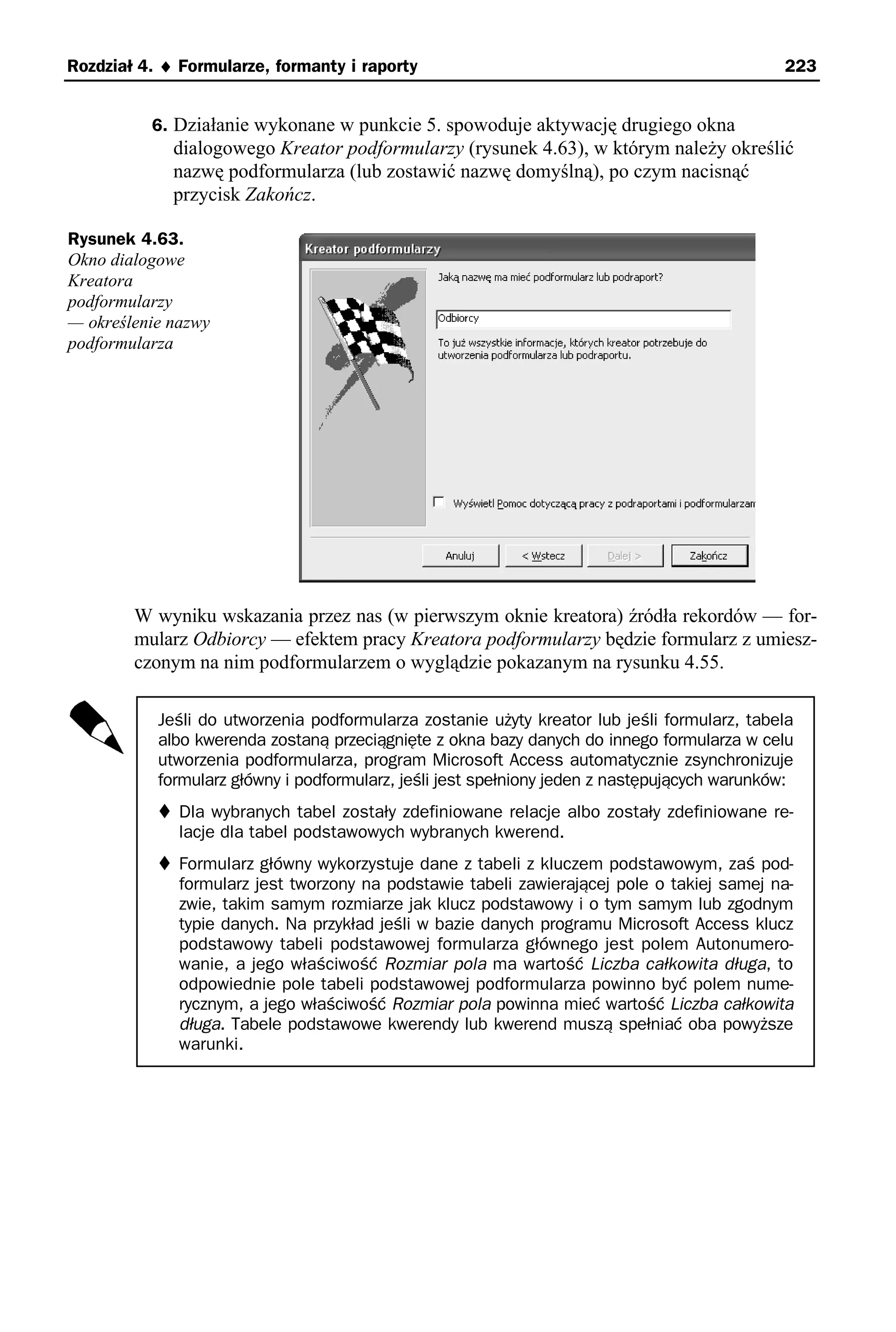 Rozdział 4. ♦ Formularze, formanty i raporty                                                  223


          6. Działanie wykonane w punkcie 5. spowoduje aktywację drugiego okna
             dialogowego Kreator podformularzy (rysunek 4.63), w którym należy określić
             nazwę podformularza (lub zostawić nazwę domyślną), po czym nacisnąć
             przycisk Zakończ.

Rysunek 4.63.
Okno dialogowe
Kreatora
podformularzy
— określenie nazwy
podformularza




        W wyniku wskazania przez nas (w pierwszym oknie kreatora) źródła rekordów — for-
        mularz Odbiorcy — efektem pracy Kreatora podformularzy będzie formularz z umiesz-
        czonym na nim podformularzem o wyglądzie pokazanym na rysunku 4.55.

           Jeśli do utworzenia podformularza zostanie użyty kreator lub jeśli formularz, tabela
           albo kwerenda zostaną przeciągnięte z okna bazy danych do innego formularza w celu
           utworzenia podformularza, program Microsoft Access automatycznie zsynchronizuje
           formularz główny i podformularz, jeśli jest spełniony jeden z następujących warunków:
              Dla wybranych tabel zostały zdefiniowane relacje albo zostały zdefiniowane re-
              lacje dla tabel podstawowych wybranych kwerend.
              Formularz główny wykorzystuje dane z tabeli z kluczem podstawowym, zaś pod-
              formularz jest tworzony na podstawie tabeli zawierającej pole o takiej samej na-
              zwie, takim samym rozmiarze jak klucz podstawowy i o tym samym lub zgodnym
              typie danych. Na przykład jeśli w bazie danych programu Microsoft Access klucz
              podstawowy tabeli podstawowej formularza głównego jest polem Autonumero-
              wanie, a jego właściwość Rozmiar pola ma wartość Liczba całkowita długa, to
              odpowiednie pole tabeli podstawowej podformularza powinno być polem nume-
              rycznym, a jego właściwość Rozmiar pola powinna mieć wartość Liczba całkowita
              długa. Tabele podstawowe kwerendy lub kwerend muszą spełniać oba powyższe
              warunki.
 