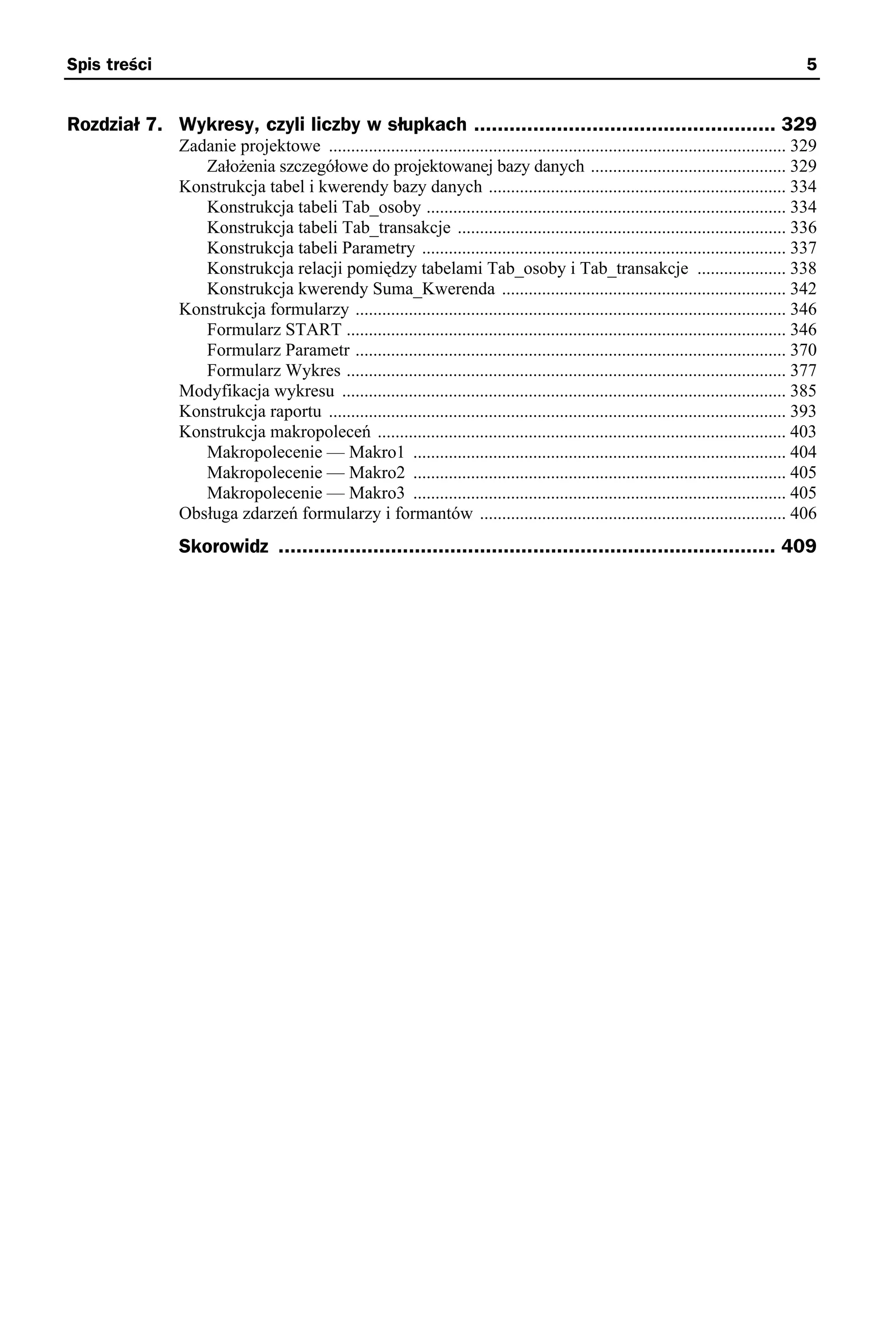 Spis treści                                                                                                                               5


Rozdział 7. Wykresy, czyli liczby w słupkach ................................................... 329
              Zadanie projektowe ....................................................................................................... 329
                 Założenia szczegółowe do projektowanej bazy danych ............................................ 329
              Konstrukcja tabel i kwerendy bazy danych ................................................................... 334
                 Konstrukcja tabeli Tab_osoby ................................................................................. 334
                 Konstrukcja tabeli Tab_transakcje .......................................................................... 336
                 Konstrukcja tabeli Parametry .................................................................................. 337
                 Konstrukcja relacji pomiędzy tabelami Tab_osoby i Tab_transakcje .................... 338
                 Konstrukcja kwerendy Suma_Kwerenda ................................................................ 342
              Konstrukcja formularzy ................................................................................................. 346
                 Formularz START ................................................................................................... 346
                 Formularz Parametr ................................................................................................. 370
                 Formularz Wykres ................................................................................................... 377
              Modyfikacja wykresu .................................................................................................... 385
              Konstrukcja raportu ....................................................................................................... 393
              Konstrukcja makropoleceń ............................................................................................ 403
                 Makropolecenie — Makro1 .................................................................................... 404
                 Makropolecenie — Makro2 .................................................................................... 405
                 Makropolecenie — Makro3 .................................................................................... 405
              Obsługa zdarzeń formularzy i formantów ..................................................................... 406
              Skorowidz .................................................................................... 409
 