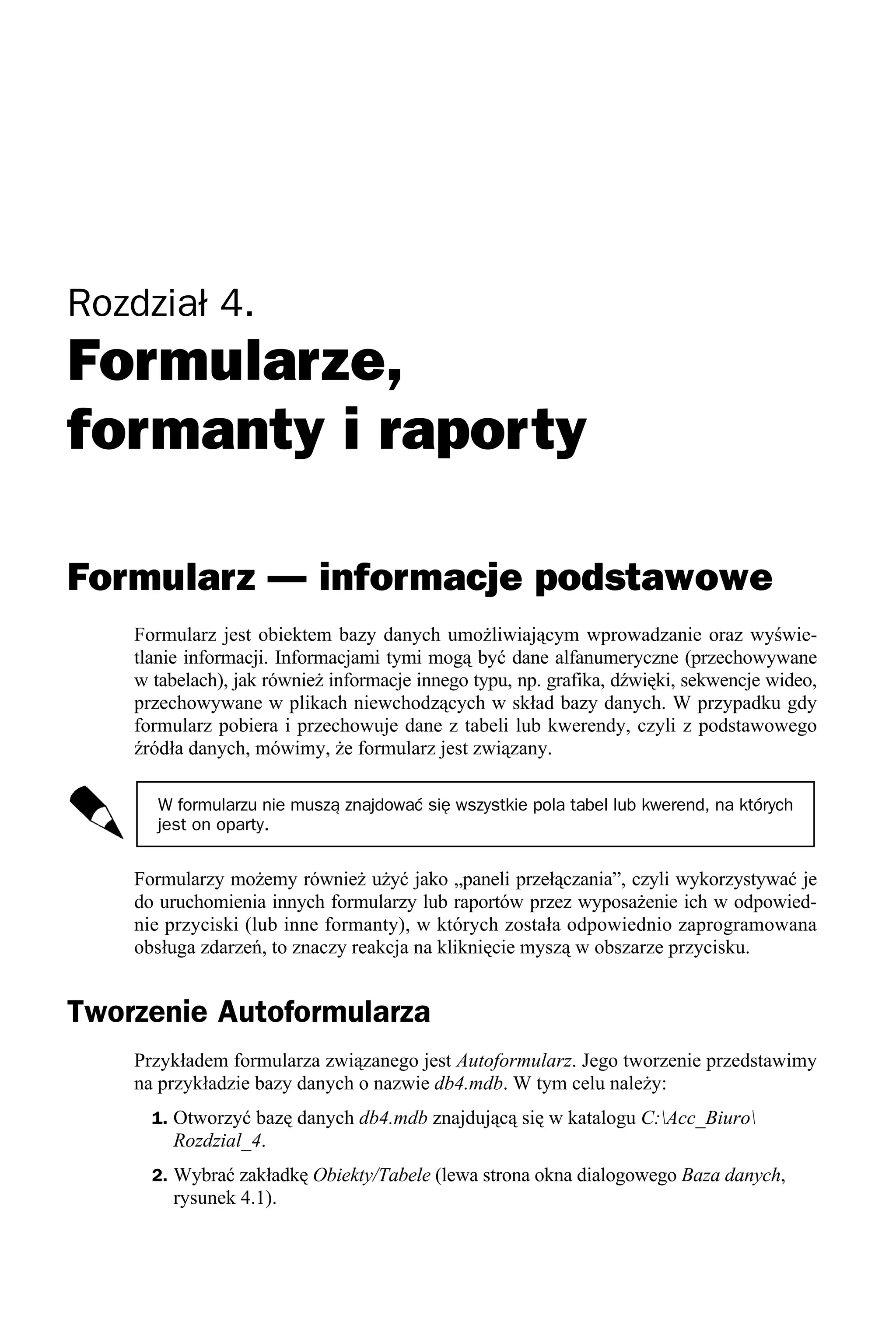 Rozdział 4.
Formularze,
formanty i raporty

Formularz — informacje podstawowe
    Formularz jest obiektem bazy danych umożliwiającym wprowadzanie oraz wyświe-
    tlanie informacji. Informacjami tymi mogą być dane alfanumeryczne (przechowywane
    w tabelach), jak również informacje innego typu, np. grafika, dźwięki, sekwencje wideo,
    przechowywane w plikach niewchodzących w skład bazy danych. W przypadku gdy
    formularz pobiera i przechowuje dane z tabeli lub kwerendy, czyli z podstawowego
    źródła danych, mówimy, że formularz jest związany.

       W formularzu nie muszą znajdować się wszystkie pola tabel lub kwerend, na których
       jest on oparty.


    Formularzy możemy również użyć jako „paneli przełączania”, czyli wykorzystywać je
    do uruchomienia innych formularzy lub raportów przez wyposażenie ich w odpowied-
    nie przyciski (lub inne formanty), w których została odpowiednio zaprogramowana
    obsługa zdarzeń, to znaczy reakcja na kliknięcie myszą w obszarze przycisku.


Tworzenie Autoformularza
    Przykładem formularza związanego jest Autoformularz. Jego tworzenie przedstawimy
    na przykładzie bazy danych o nazwie db4.mdb. W tym celu należy:
      1. Otworzyć bazę danych db4.mdb znajdującą się w katalogu C:Acc_Biuro
        Rozdzial_4.
      2. Wybrać zakładkę Obiekty/Tabele (lewa strona okna dialogowego Baza danych,
        rysunek 4.1).
 