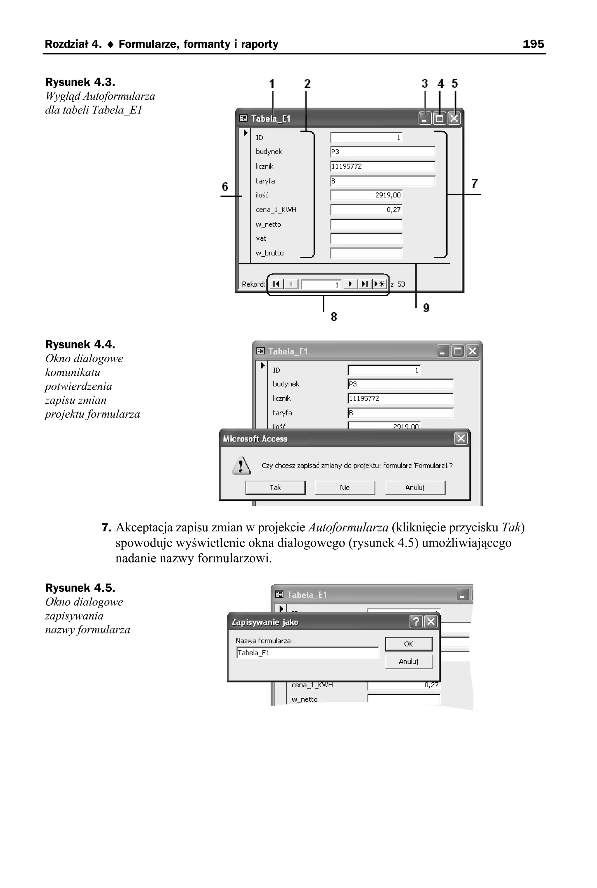 Rozdział 4. ♦ Formularze, formanty i raporty                                              195


Rysunek 4.3.
Wygląd Autoformularza
dla tabeli Tabela_E1




Rysunek 4.4.
Okno dialogowe
komunikatu
potwierdzenia
zapisu zmian
projektu formularza




           7. Akceptacja zapisu zmian w projekcie Autoformularza (kliknięcie przycisku Tak)
              spowoduje wyświetlenie okna dialogowego (rysunek 4.5) umożliwiającego
              nadanie nazwy formularzowi.

Rysunek 4.5.
Okno dialogowe
zapisywania
nazwy formularza
 