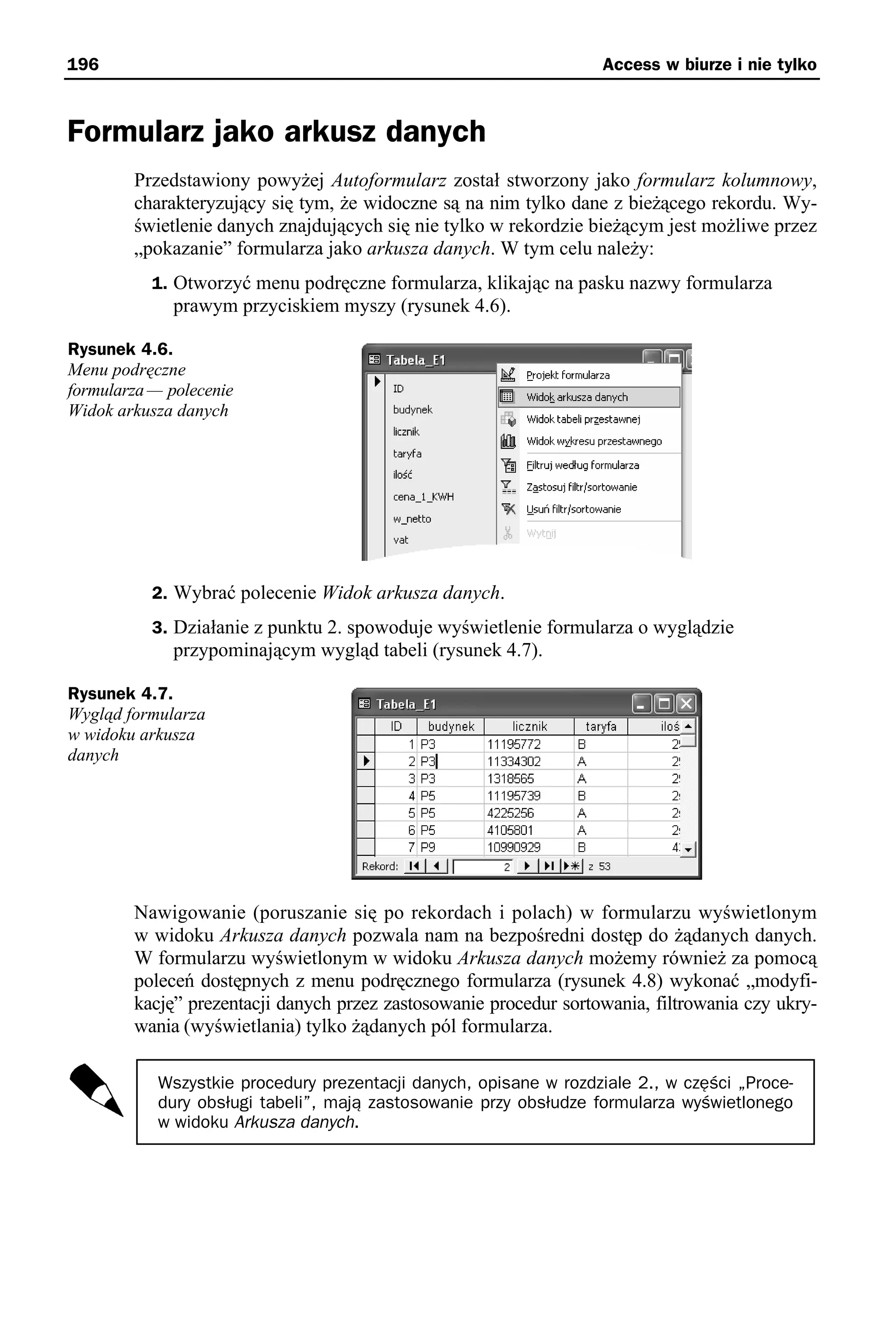196                                                                Access w biurze i nie tylko



Formularz jako arkusz danych
        Przedstawiony powyżej Autoformularz został stworzony jako formularz kolumnowy,
        charakteryzujący się tym, że widoczne są na nim tylko dane z bieżącego rekordu. Wy-
        świetlenie danych znajdujących się nie tylko w rekordzie bieżącym jest możliwe przez
        „pokazanie” formularza jako arkusza danych. W tym celu należy:
           1. Otworzyć menu podręczne formularza, klikając na pasku nazwy formularza
              prawym przyciskiem myszy (rysunek 4.6).

Rysunek 4.6.
Menu podręczne
formularza — polecenie
Widok arkusza danych




           2. Wybrać polecenie Widok arkusza danych.
           3. Działanie z punktu 2. spowoduje wyświetlenie formularza o wyglądzie
              przypominającym wygląd tabeli (rysunek 4.7).

Rysunek 4.7.
Wygląd formularza
w widoku arkusza
danych




        Nawigowanie (poruszanie się po rekordach i polach) w formularzu wyświetlonym
        w widoku Arkusza danych pozwala nam na bezpośredni dostęp do żądanych danych.
        W formularzu wyświetlonym w widoku Arkusza danych możemy również za pomocą
        poleceń dostępnych z menu podręcznego formularza (rysunek 4.8) wykonać „modyfi-
        kację” prezentacji danych przez zastosowanie procedur sortowania, filtrowania czy ukry-
        wania (wyświetlania) tylko żądanych pól formularza.

           Wszystkie procedury prezentacji danych, opisane w rozdziale 2., w części „Proce-
           dury obsługi tabeli”, mają zastosowanie przy obsłudze formularza wyświetlonego
           w widoku Arkusza danych.
 