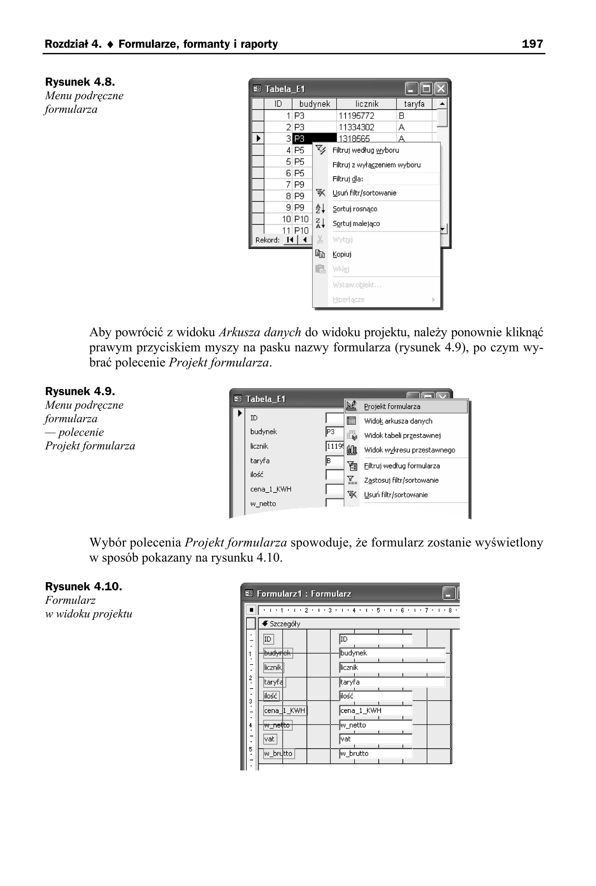 Rozdział 4. ♦ Formularze, formanty i raporty                                        197


Rysunek 4.8.
Menu podręczne
formularza




        Aby powrócić z widoku Arkusza danych do widoku projektu, należy ponownie kliknąć
        prawym przyciskiem myszy na pasku nazwy formularza (rysunek 4.9), po czym wy-
        brać polecenie Projekt formularza.

Rysunek 4.9.
Menu podręczne
formularza
— polecenie
Projekt formularza




        Wybór polecenia Projekt formularza spowoduje, że formularz zostanie wyświetlony
        w sposób pokazany na rysunku 4.10.

Rysunek 4.10.
Formularz
w widoku projektu
 
