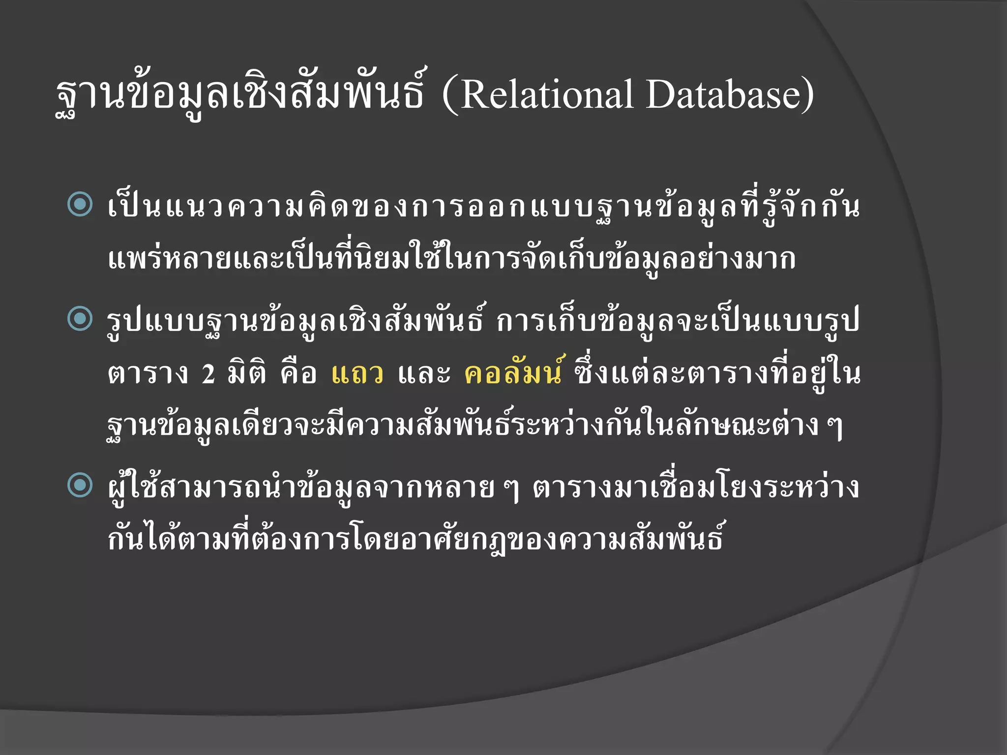 ฐานข้ อมูลเชิงสัมพันธ์ (Relational Database)
 เป็ นแนวความคิ ด ของการออกแบบฐานข้อ มู ล ที่ รู ้จั ก กัน
  แพร่หลายและเป็ นที่นิยมใช้ในการจัดเก็บข้อมูลอย่างมาก
 รู ป แบบฐานข้อ มู ลเชิ ง สัม พัน ธ์ การเก็ บข้อมู ล จะเป็ นแบบรู ป
  ตาราง 2 มิติ คื อ แถว และ คอลัมน์ ซึ่ งแต่ ละตารางที่อยู่ ใน
  ฐานข้อมูลเดียวจะมีความสัมพันธ์ระหว่างกันในลักษณะต่างๆ
 ผูใช้สามารถนาข้อมู ลจากหลายๆ ตารางมาเชื่อมโยงระหว่ าง
     ้
  กันได้ตามที่ตองการโดยอาศัยกฎของความสัมพันธ์
               ้
 