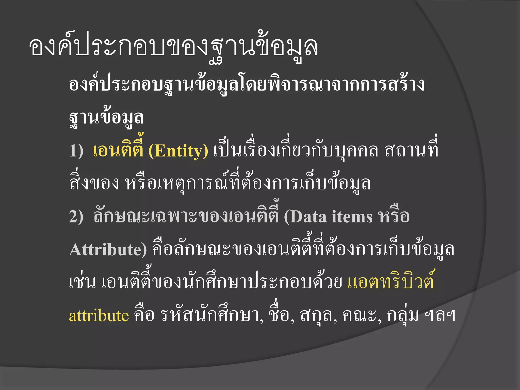 องค์ประกอบของฐานข้ อมูล
   องค์ ประกอบฐานข้ อมูลโดยพิจารณาจากการสร้ าง
   ฐานข้ อมูล
   1) เอนติตี้ (Entity) เป็ นเรื่ องเกี่ยวกับบุคคล สถานที่
   สิ่ งของ หรื อเหตุการณ์ที่ตองการเก็บข้อมูล
                               ้
   2) ลักษณะเฉพาะของเอนติตี้ (Data items หรือ
   Attribute) คือลักษณะของเอนติต้ ีที่ตองการเก็บข้อมูล
                                             ้
   เช่น เอนติต้ ีของนักศึกษาประกอบด้วย แอตทริ บิวต์
   attribute คือ รหัสนักศึกษา, ชื่อ, สกุล, คณะ, กลุ่ม ฯลฯ
 