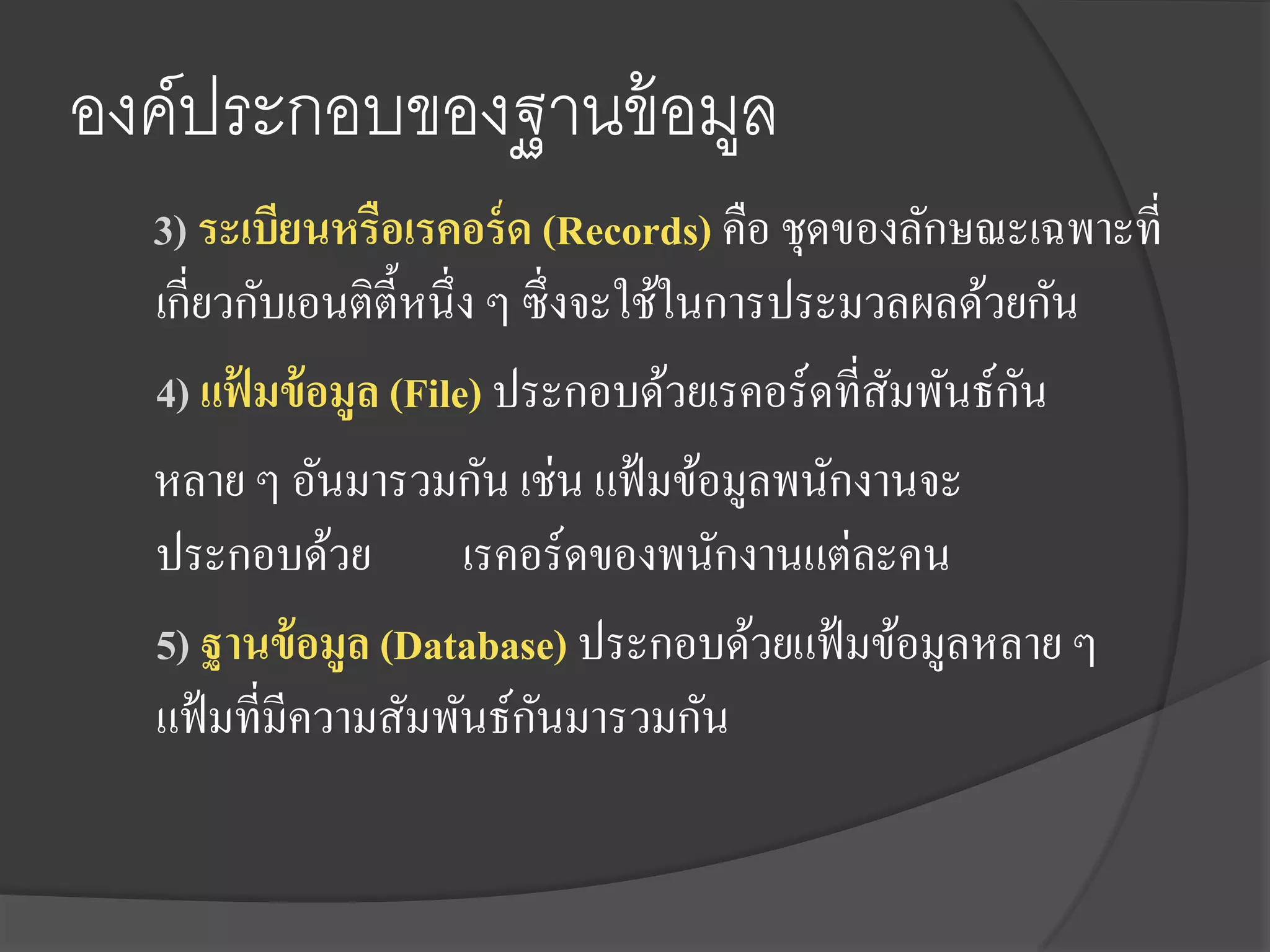 องค์ประกอบของฐานข้ อมูล
  3) ระเบียนหรือเรคอร์ ด (Records) คือ ชุดของลักษณะเฉพาะที่
  เกี่ยวกับเอนติต้ ีหนึ่ง ๆ ซึ่งจะใช้ในการประมวลผลด้วยกัน
  4) แฟ้ มข้ อมูล (File) ประกอบด้วยเรคอร์ดที่สมพันธ์กน
                                               ั      ั
  หลาย ๆ อันมารวมกัน เช่น แฟ้ มข้อมูลพนักงานจะ
  ประกอบด้วย เรคอร์ดของพนักงานแต่ละคน
  5) ฐานข้ อมูล (Database) ประกอบด้วยแฟ้ มข้อมูลหลาย ๆ
                             ั
  แฟ้ มที่มีความสัมพันธ์กนมารวมกัน
 