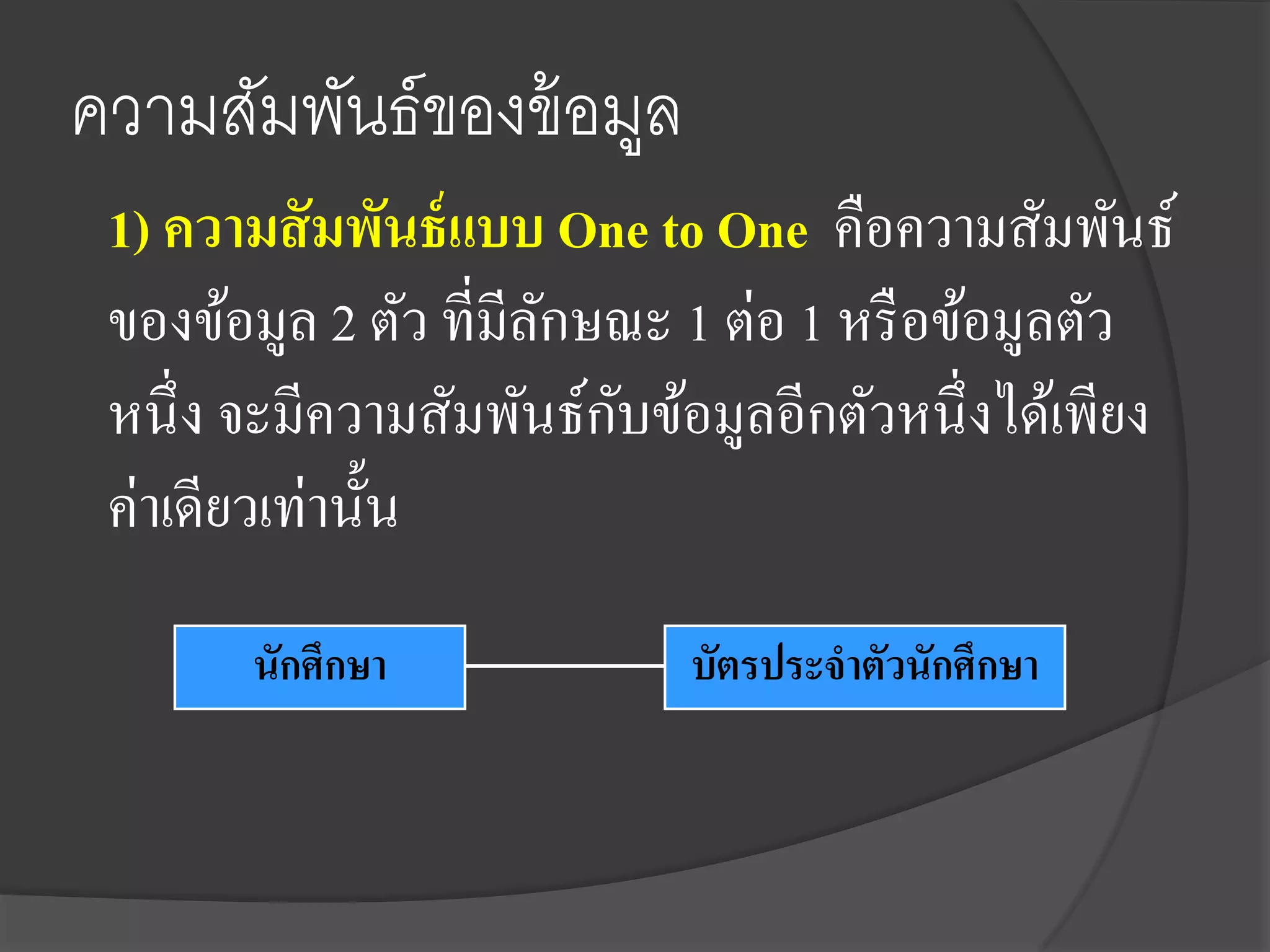 ความสัมพันธ์ของข้ อมูล
 1) ความสั มพันธ์ แบบ One to One คือความสัมพันธ์
 ของข้อมูล 2 ตัว ที่มีลกษณะ 1 ต่อ 1 หรื อข้อมูลตัว
                       ั
                         ั
 หนึ่ง จะมีความสัมพันธ์กบข้อมูลอีกตัวหนึ่งได้เพียง
 ค่าเดียวเท่านั้น
       นักศึกษา            บัตรประจาตัวนักศึกษา
 