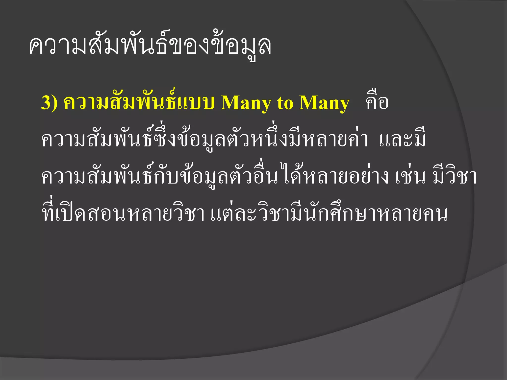 ความสัมพันธ์ของข้ อมูล
 3) ความสั มพันธ์ แบบ Many to Many คือ
 ความสัมพันธ์ซ่ ึงข้อมูลตัวหนึ่งมีหลายค่า และมี
                 ั
 ความสัมพันธ์กบข้อมูลตัวอื่นได้หลายอย่าง เช่น มีวชา
                                                 ิ
 ที่เปิ ดสอนหลายวิชา แต่ละวิชามีนกศึกษาหลายคน
                                   ั
 