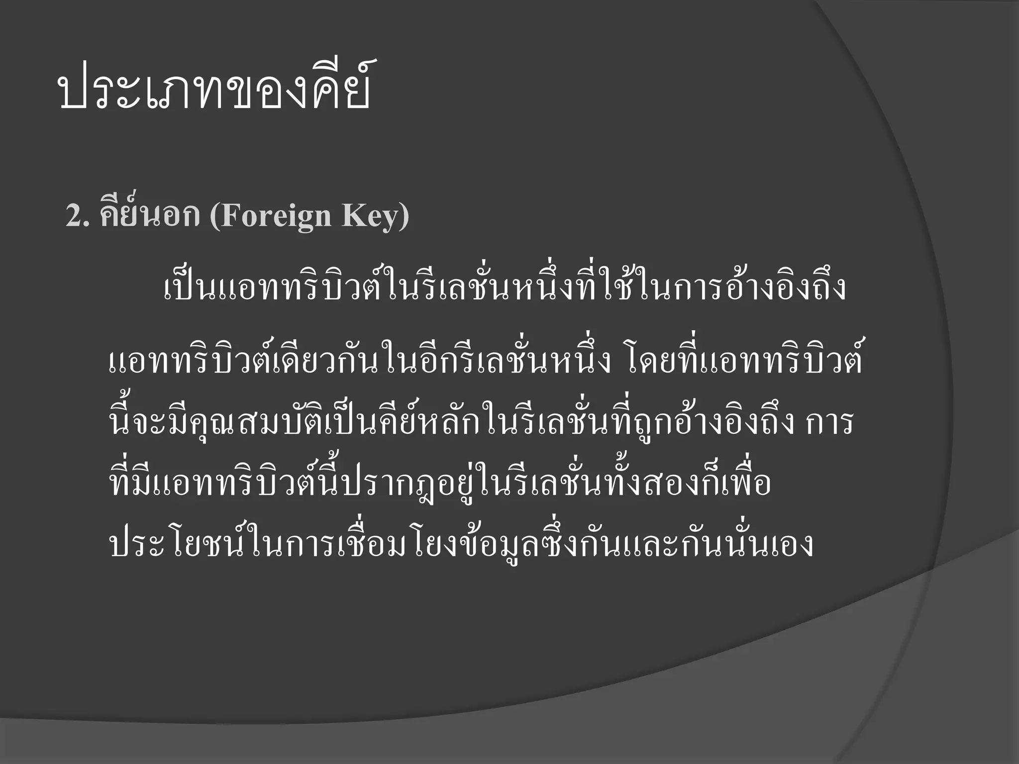 ประเภทของคีย์
2. คีย์นอก (Foreign Key)
         เป็ นแอททริ บิวต์ในรี เลชันหนึ่งที่ใช้ในการอ้างอิงถึง
                                   ่
   แอททริ บิวต์เดียวกันในอีกรี เลชันหนึ่ง โดยที่แอททริ บิวต์
                                     ่
   นี้จะมีคุณสมบัติเป็ นคียหลักในรี เลชันที่ถกอ้างอิงถึง การ
                            ์              ่ ู
                                 ่
   ที่มีแอททริ บิวต์น้ ีปรากฎอยูในรี เลชันทั้งสองก็เพื่อ
                                         ่
   ประโยชน์ในการเชื่อมโยงข้อมูลซึ่งกันและกันนันเอง    ่
 