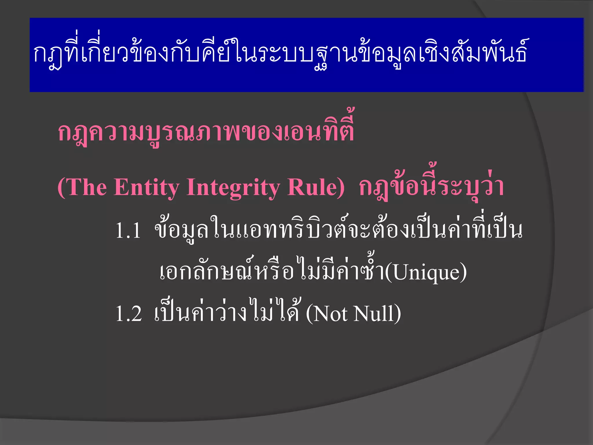 กฎที่เกี่ยวข้ องกับคีย์ในระบบฐานข้ อมูลเชิงสัมพันธ์

  กฎความบูรณภาพของเอนทิตี้
  (The Entity Integrity Rule) กฎข้ อนีระบุว่า
                                      ้
        1.1 ข้อมูลในแอททริ บิวต์จะต้องเป็ นค่าที่เป็ น
             เอกลักษณ์หรื อไม่มีค่าซ้ า(Unique)
        1.2 เป็ นค่าว่างไม่ได้ (Not Null)
 