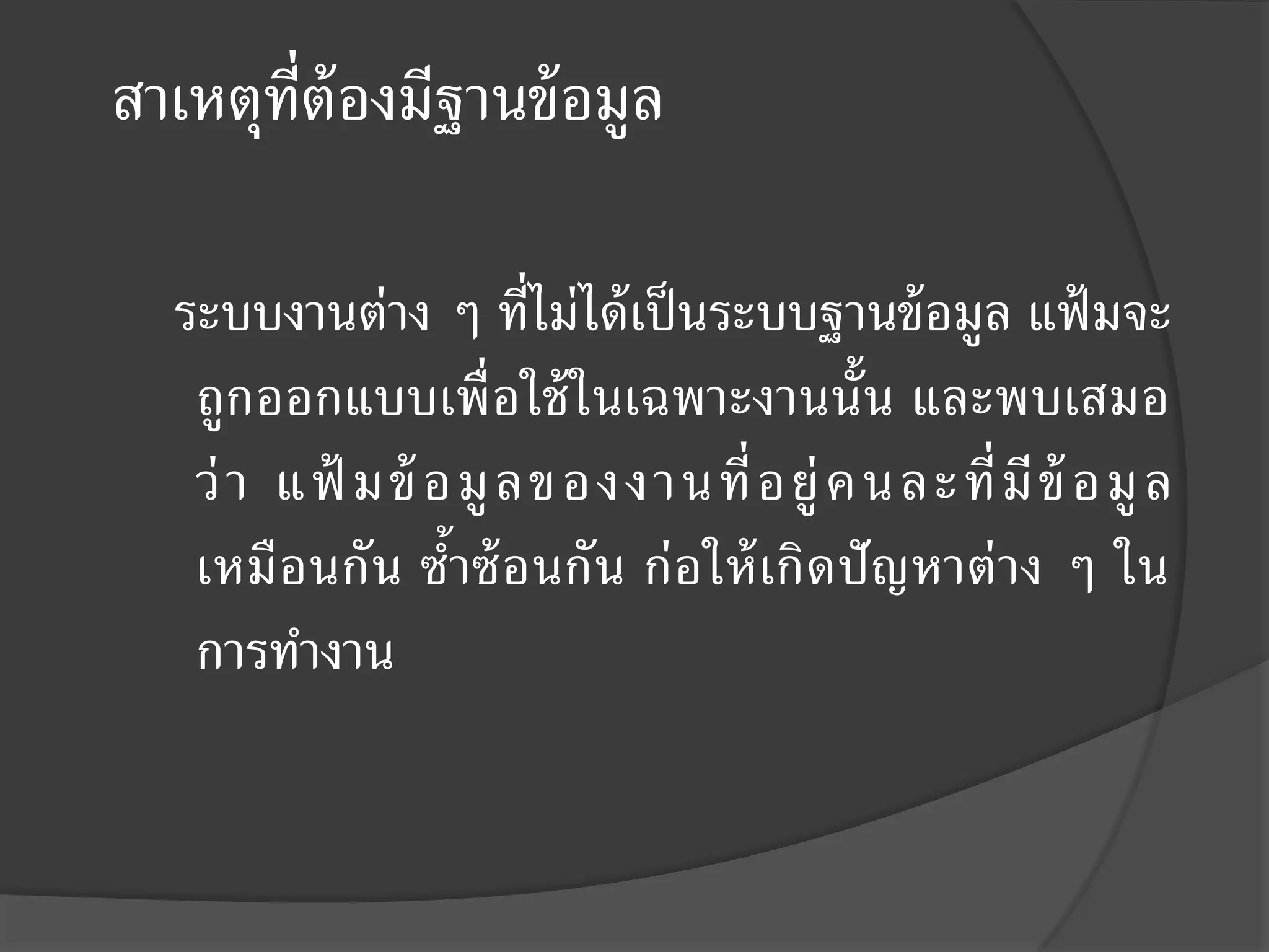 สาเหตุท่ต้องมีฐานข้ อมูล
        ี

  ระบบงานต่าง ๆ ที่ไม่ได้ เป็ นระบบฐานข้ อมูล แฟ้ มจะ
   ถูกออกแบบเพื่อใช้ ในเฉพาะงานนั้น และพบเสมอ
   ว่ า แฟ้ มข้ อมู ล ของงานที่ อยู่ คนละที่ มี ข้ อมู ล
   เหมือนกัน ซ้าซ้ อนกัน ก่อให้ เกิดปั ญหาต่ าง ๆ ใน
   การทางาน
 