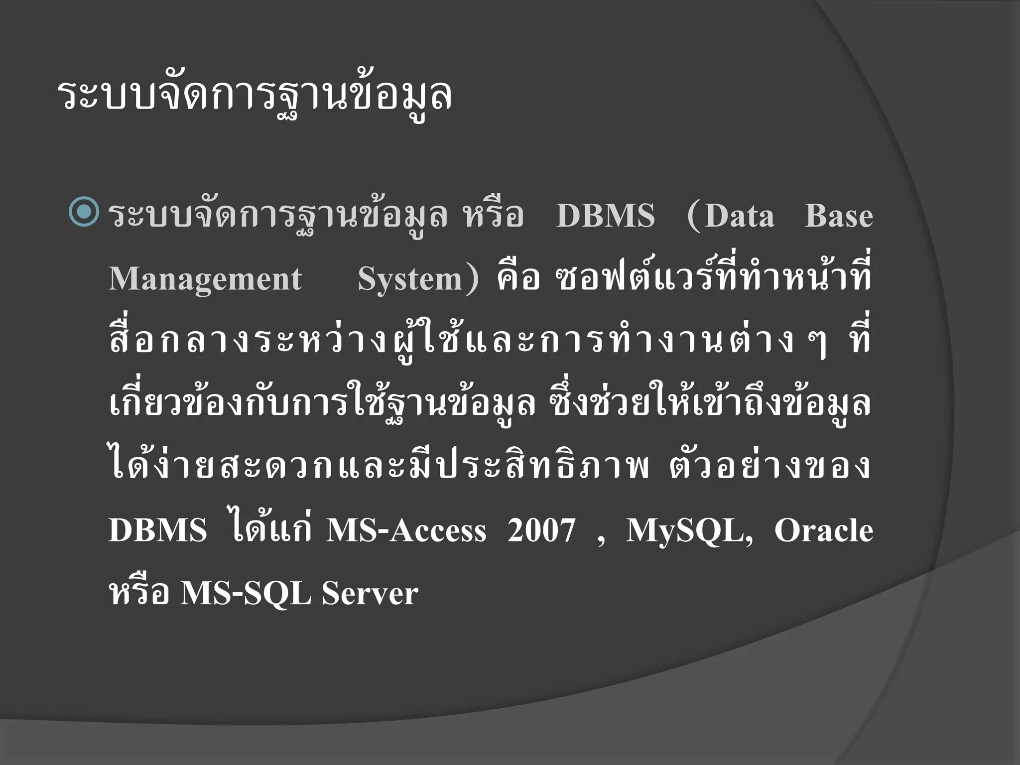 ระบบจัดการฐานข้ อมูล
 ระบบจัดการฐานข้อมู ล หรือ        DBMS (Data Base
  Management System) คือ ซอฟต์แวร์ที่ทาหน้าที่
  สื่ อ กลางระหว่ า งผู ้ใ ช้ แ ละการท างานต่ า งๆ ที่
  เกียวข้องกับการใช้ฐานข้อมูล ซึ่งช่วยให้เข้าถึงข้อมู ล
      ่
  ได้ง่ า ยสะดวกและมี ป ระสิ ท ธิ ภ าพ ตัว อย่ า งของ
  DBMS ได้แก่ MS-Access 2007 , MySQL, Oracle
  หรือ MS-SQL Server
 