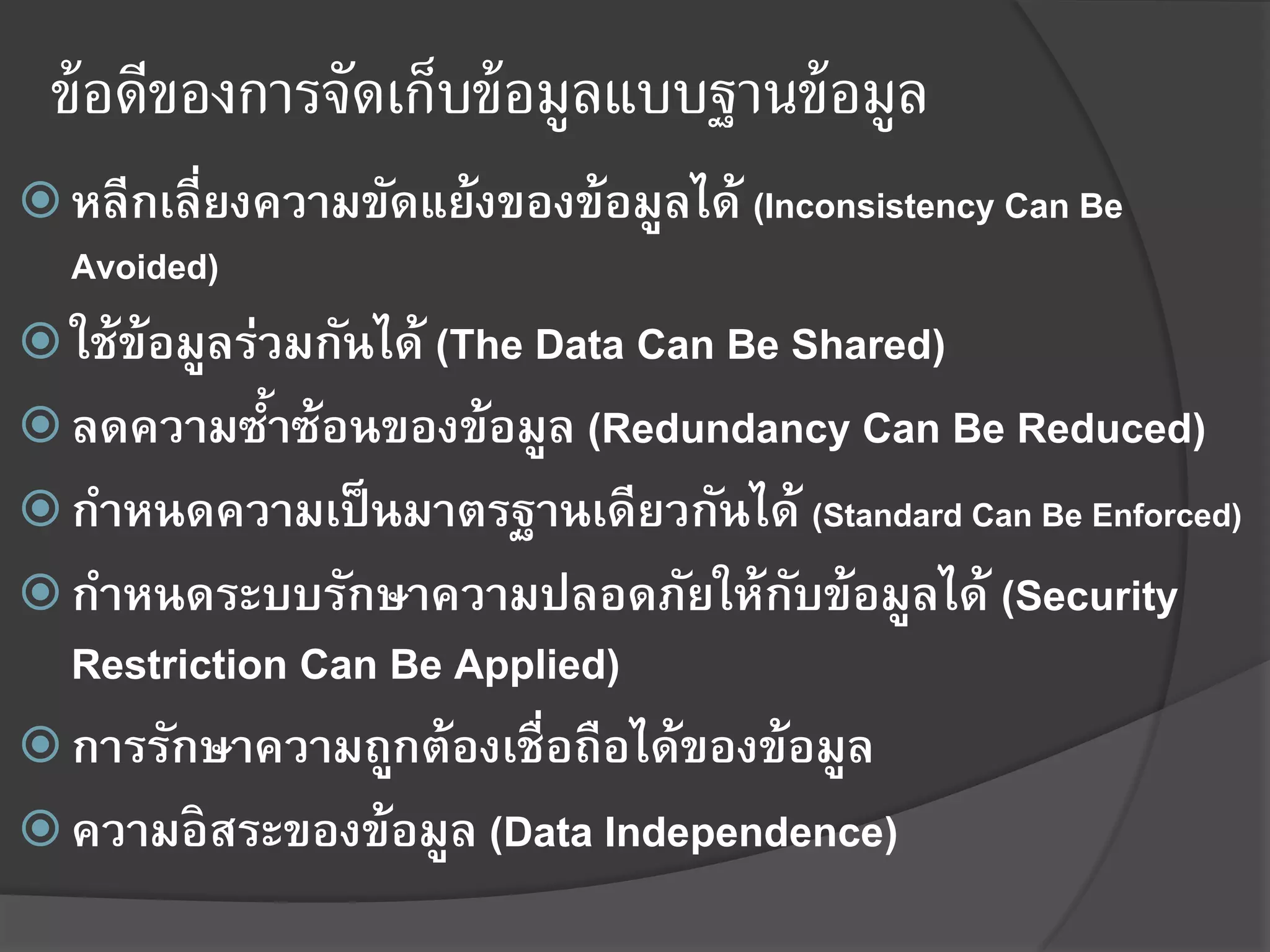 ข้ อดีของการจัดเก็บข้ อมูลแบบฐานข้ อมูล
 หลีกเลี่ยงความขัดแย้งของข้อมูลได้ (Inconsistency Can Be
  Avoided)
 ใช้ข้อมูลร่วมกันได้ (The Data Can Be Shared)
 ลดความซาซ้อนของข้อมูล (Redundancy Can Be Reduced)
         ้
 กาหนดความเป็ นมาตรฐานเดียวกันได้ (Standard Can Be Enforced)
 กาหนดระบบรักษาความปลอดภัยให้กบข้อมูลได้ (Security
                               ั
  Restriction Can Be Applied)
 การรักษาความถูกต้องเชื่อถือได้ของข้อมูล
 ความอิสระของข้อมูล (Data Independence)
 