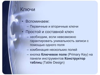 КлючиВспоминаем:Первичные и вторичные ключиПростой и составной ключнеобходим, если невозможно гарантировать уникальность записи с помощью одного полякомбинациянесколькихполейкнопка Ключевое поле (PrimaryKey) на панели инструментов Конструктор таблиц (TableDesign)