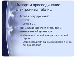 Импорт и присоединение электронных таблицAccess поддерживает:ExcelLotus 1-2-3Как целый рабочий лист, так и именованный диапазонИмена всех полей находятся в первой строкеОдинаковый тип данных в каждой ячейке одного столбца 