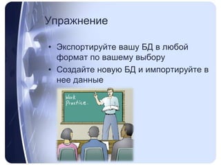 УпражнениеЭкспортируйте вашу БД в любой формат по вашему выборуСоздайте новую БД и импортируйте в нее данные