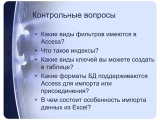 Контрольные вопросыКакие виды фильтров имеются в Access?Что такое индексы? Какие виды ключей вы можете создать в таблице?Какие форматы БД поддерживаются Access для импорта или присоединения?В чем состоит особенность импорта данных из Excel?