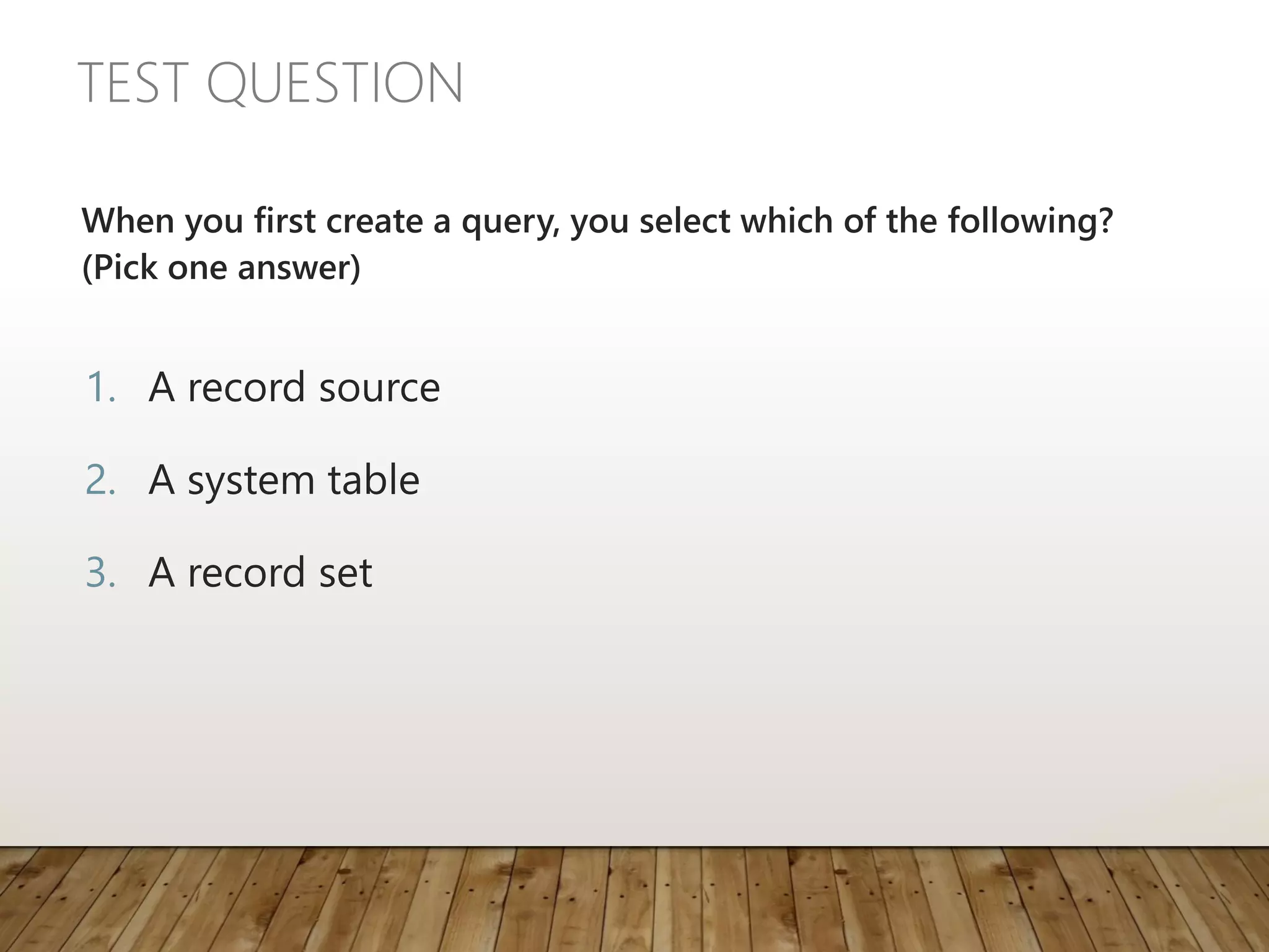 TEST QUESTION
When you first create a query, you select which of the following?
(Pick one answer)
1. A record source
2. A system table
3. A record set
 