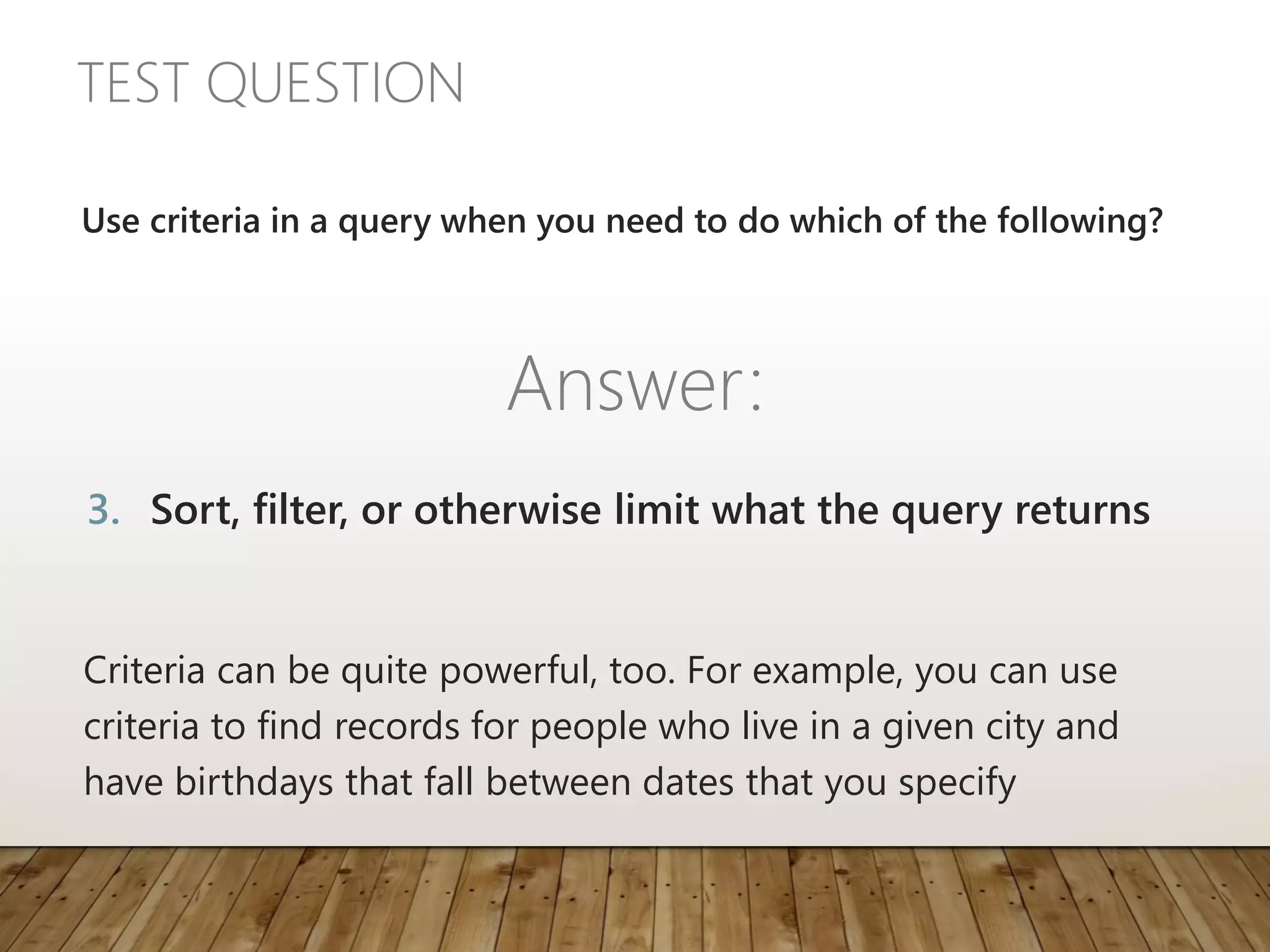TEST QUESTION
Criteria can be quite powerful, too. For example, you can use
criteria to find records for people who live in a given city and
have birthdays that fall between dates that you specify
Use criteria in a query when you need to do which of the following?
Answer:
3. Sort, filter, or otherwise limit what the query returns
 