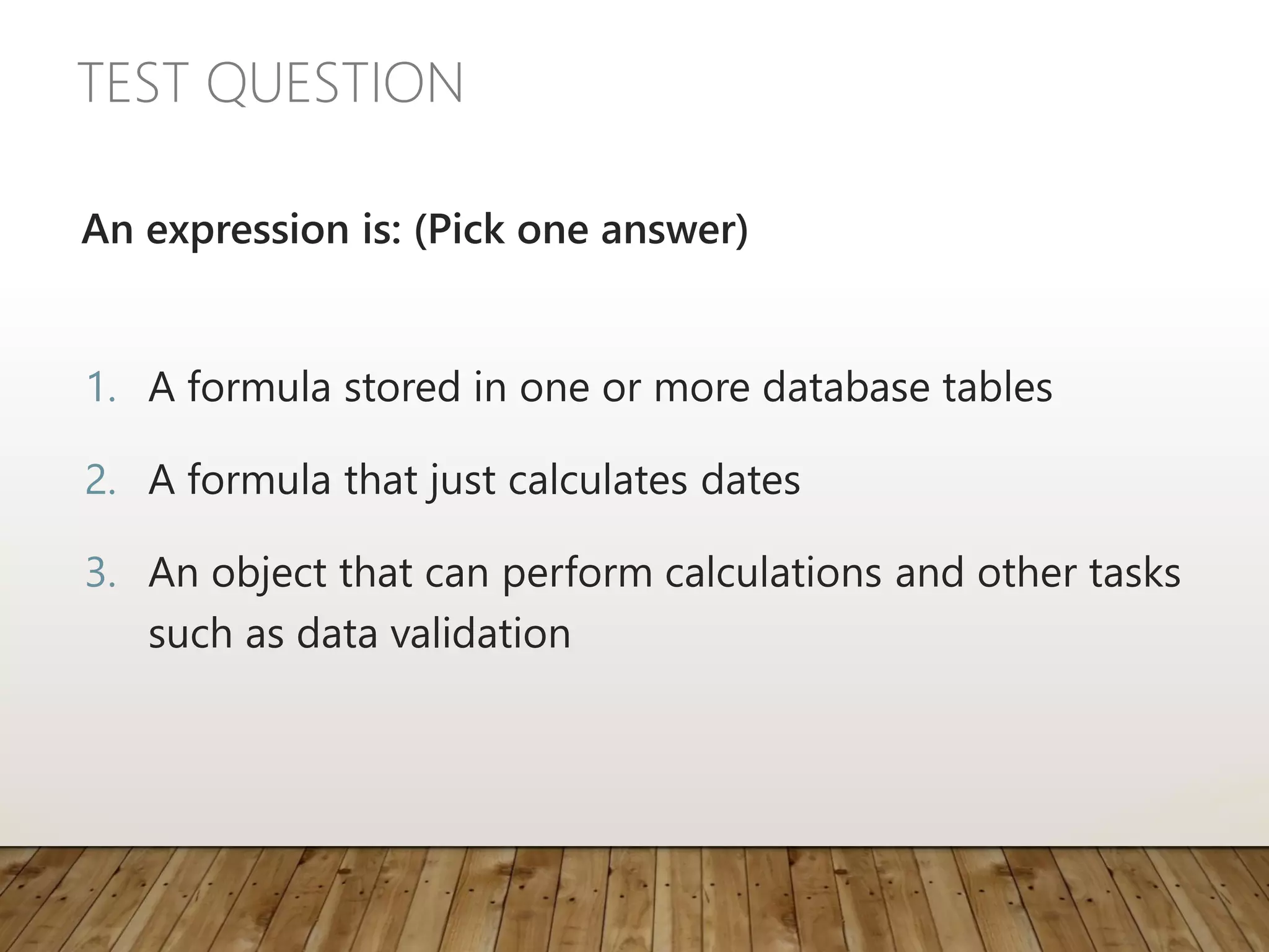TEST QUESTION
An expression is: (Pick one answer)
1. A formula stored in one or more database tables
2. A formula that just calculates dates
3. An object that can perform calculations and other tasks
such as data validation
 