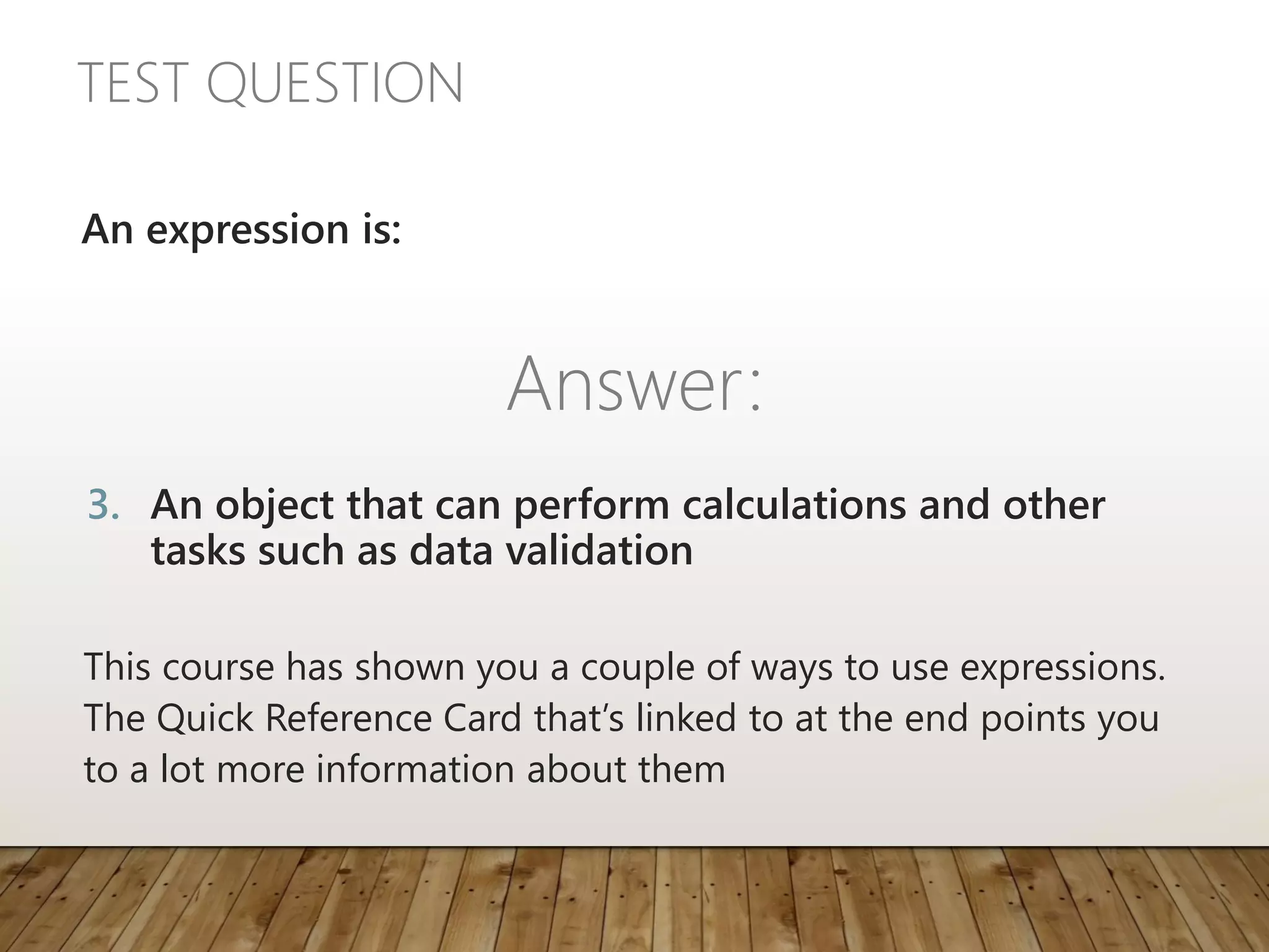 TEST QUESTION
This course has shown you a couple of ways to use expressions.
The Quick Reference Card that’s linked to at the end points you
to a lot more information about them
An expression is:
Answer:
3. An object that can perform calculations and other
tasks such as data validation
 