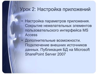 Урок 2: Настройка приложенийНастройка параметров приложения. Сокрытие нежелательных элементов пользовательского интерфейса MS AccessДополнительные возможности. Подключение внешних источников данных. Публикация БД на MicrosoftSharePointServer 2007