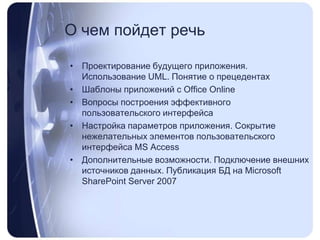 О чемпойдетречьПроектирование будущего приложения. Использование UML. Понятие о прецедентахШаблоны приложений с OfficeOnlineВопросы построения эффективного пользовательского интерфейсаНастройка параметров приложения. Сокрытие нежелательных элементов пользовательского интерфейса MS AccessДополнительные возможности. Подключение внешних источников данных. Публикация БД на MicrosoftSharePointServer2007
