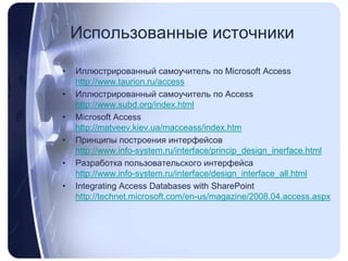 Использованные источникиИллюстрированный самоучитель по MicrosoftAccesshttp://www.taurion.ru/accessИллюстрированный самоучитель по Accesshttp://www.subd.org/index.htmlMicrosoft Accesshttp://matveev.kiev.ua/macceass/index.htmПринципы построения интерфейсовhttp://www.info-system.ru/interface/princip_design_inerface.htmlРазработка пользовательского интерфейсаhttp://www.info-system.ru/interface/design_interface_all.htmlIntegrating Access Databases with SharePointhttp://technet.microsoft.com/en-us/magazine/2008.04.access.aspx