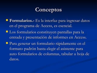 Conceptos Formularios.-  Es la interfaz para ingresar datos en el programa de Access, es esencial. Los formularios constituyen pantallas para la entrada y presentación de informes en Access. Para generar un formulario rápidamente en el formato padrón basta elegir el asistente para auto formularios de columnas, tabular u hoja de datos. 