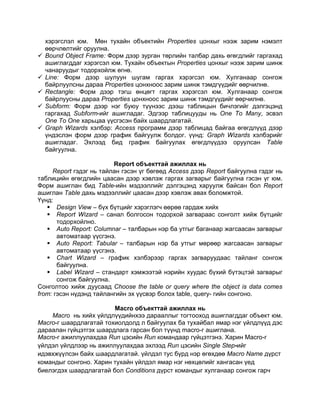хэрэгслэл юм. Мөн тухайн объектийн Properties цонхыг нээж зарим нэмэлт
өөрчлөлтийг оруулна.
 Bound Object Frame: Форм дээр зурган төрлийн талбар дахь өгөгдлийг гаргахад
ашиглагддаг хэрэгсэл юм. Тухайн объектын Properties цонхыг нээж зарим шинж
чанаруудыг тодорхойлж өгнө.
 Line: Форм дээр шулуун шугам гаргах хэрэгсэл юм. Хулганаар сонгож
байрлуулсны дараа Properties цонхноос зарим шинж тэмдгүүдийг өөрчилнө.
 Rectangle: Форм дээр тэгш өнцөгт гаргах хэрэгсэл юм. Хулганаар сонгож
байрлуусны дараа Properties цонхноос зарим шинж тэмдгүүдийг өөрчилнө.
 Subform: Форм дээр нэг буюу түүнээс дээш таблицын бичлэгийг дэлгэцэнд
гаргахад Subform-ийг ашигладаг. Эдгээр таблицууды нь One To Many, эсвэл
One To One харьцаа үүсгэсэн байх шаардлагатай.
 Graph Wizards хэлбэр: Access программ дээр таблицад байгаа өгөгдлүүд дээр
үндэслэн форм дээр график байгуулж болдог. үүнд: Graph Wizards хэлбэрийг
ашигладаг. Эхлээд бид график байгуулах өгөгдлүүдээ оруулсан Table
байгуулна.
Report объекттай ажиллах нь
Report гэдэг нь тайлан гэсэн үг бөгөөд Access дээр Report байгуулна гэдэг нь
таблицийн өгөгдлийн цаасан дээр хэвлэж гаргах загварыг байгуулна гэсэн үг юм.
Форм ашиглан бид Table-ийн мэдээллийг дэлгэцэнд харуулж байсан бол Report
ашиглан Table дахь мэдээллийг цаасан дээр хэвлэж авах боломжтой.
Үүнд:
 Design View – бүх бүтцийг хэрэглэгч өөрөө гардаж хийх
 Report Wizard – санал болгосон тодорхой загвараас сонголт хийж бүтцийг
тодорхойлно.
 Auto Report: Columnar – талбарын нэр ба утгыг баганаар жагсаасан загварыг
автоматаар үүсгэнэ.
 Auto Report: Tabular – талбарын нэр ба утгыг мөрөөр жагсаасан загварыг
автоматаар үүсгэнэ.
 Chart Wizard – график хэлбэрээр гаргах загваруудаас тайланг сонгож
байгуулна.
 Label Wizard – стандарт хэмжээтэй нэрийн хуудас бүхий бүтэцтэй загварыг
сонгож байгуулна.
Сонголтоо хийж дуусаад Choose the table or query where the object is data comes
from: гэсэн нүдэнд тайлангийн эх үүсвэр болох table, query- гийн сонгоно.
Macro объекттай ажиллах нь
Macro нь хийх үйлдлүүдийнхээ дарааллыг тогтооход ашиглагддаг объект юм.
Macro-г шаардлагатай тохиолдолд л байгуулах ба тухайбал ямар нэг үйлдлүүд дэс
дараалан гүйцэтгэх шаардлага гарсан бол түүнд macro-г ашиглана.
Macro-г ажиллуулахдаа Run цэсийн Run командаар гүйцэтгэнэ. Харин Macro-г
үйлдэл үйлдлээр нь ажиллуулахдаа эхлээд Run цэсийн Single Step-ийг
идэвхжүүлсэн байх шаардлагатай. үйлдэл тус бүрд нэр өгөхдөө Macro Name дүрст
командыг сонгоно. Харин тухайн үйлдэл ямар нэг нөхцөлийг хангасан үед
биелэгдэх шаардлагатай бол Conditions дүрст командыг хулганаар сонгож гарч
 