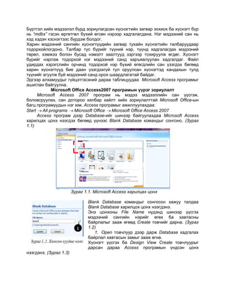 Бүртгэл хийх мэдээлэл бүрд зориулагдсан хүснэгтийн загвар зохиох ба хүснэгт бүр
нь “mdbx” гэсэн өргөтгөл бүхий өгсөн нэрээр хадгалагдана. Нэг мэдээний сан нь
хэд хэдэн хзснэгтээс бүрдэж болдог.
Харин мэдээний сангийн хүснэгтүүдийн загвар тухайн хүснэгтийн талбаруудаар
тодорхойлогдоно. Талбар тус бүрийг түүний нэр, түүнд хадгалагдах мэдээний
төрөл, хэмжээ болон бусад нэмэлт заалтууд зэргээр тохируулж өгдөг. Хүснэгт
бүрийг нэрлэж тодорхой нэг мэдээний санд харъяалуулан хадгалдаг. Файл
удирдах хэрэгслийн орчинд тодорхой нэр бүхий өгөгдлийн сан үзэгдэх бөгөөд
харин хүснэгтүүд бие даан үзэгдэхгүй тул оруулсан хүснэгтэд хандахын тулд
түүнийг агуулж буй мэдээний санд орох шаардлагатай байдаг.
Эдгээр алхамуудыг гүйцэтгэсэний дараа таблицуудаа Microsoft Access програмыг
ашиглан байгуулна.
Microsoft Office Access2007 програмын үүрэг зориулалт
Microsoft Access 2007 програм нь мэдээ мэдээллийн сан үүсгэж,
боловсруулах, сан дотороо хялбар хайлт хийх зориулалттай Microsoft Office-ын
багц програмуудын нэг юм. Access програмыг ажиллуулахдаа:
Start  All programs  Microsoft Office  Microsoft Office Access 2007
Access програм дээр Database-ийг шинээр байгуулахдаа Microsoft Access
харилцах цонх нээгдэх бөгөөд үүнээс Blank Database командыг сонгоно. (Зураг
1.1)
Зураг 1.1. Microsoft Access харилцах цонх
Blank Database командыг сонгосон хажуу талдаа
Blank Database харилцох цонх нээгдэнэ.
Энэ цонхоны File Name нүдэнд шинээр үүсгэх
мэдээний сангийн нэрийг өгөх ба хавтасны
байрлалыг зааж өгөөд Create товчийг дарна. (Зураг
1.2)
1. Open товчлуур дээр дарж Database хадгалах
байрлал хавтасын замыг зааж өгнө.
Хүснэгт үүсгэх ба Design View Create товчлуурыг
дарсан дараа Access програмын үндсэн цонх
нээгдэнэ. (Зураг 1.3)
 
