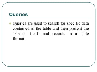 Queries
 Queries are used to search for specific data
contained in the table and then present the
selected fields and records in a table
format.
 