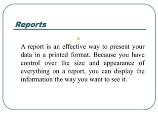 Reports

A report is an effective way to present your
data in a printed format. Because you have
control over the size and appearance of
everything on a report, you can display the
information the way you want to see it.
 