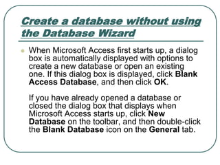 Create a database without using
the Database Wizard
 When Microsoft Access first starts up, a dialog
box is automatically displayed with options to
create a new database or open an existing
one. If this dialog box is displayed, click Blank
Access Database, and then click OK.
If you have already opened a database or
closed the dialog box that displays when
Microsoft Access starts up, click New
Database on the toolbar, and then double-click
the Blank Database icon on the General tab.
 
